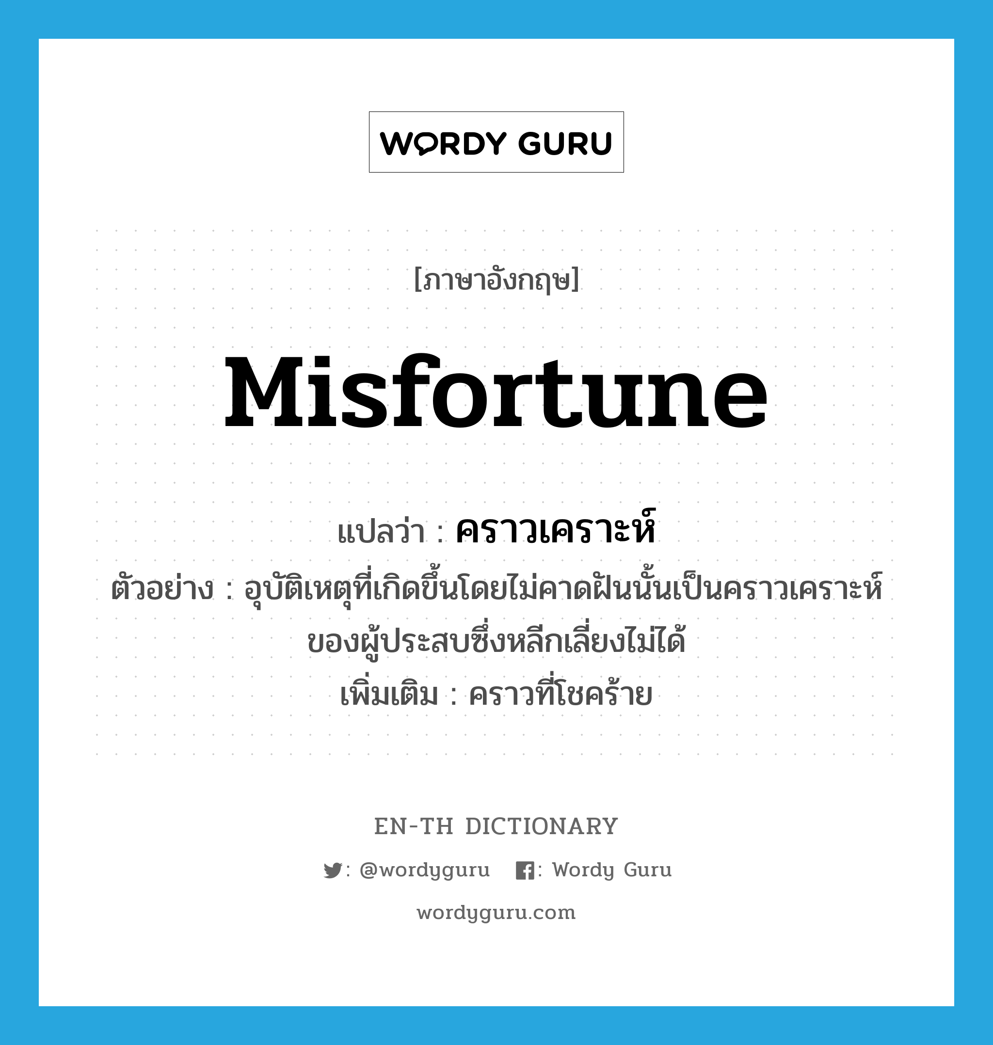 misfortune แปลว่า?, คำศัพท์ภาษาอังกฤษ misfortune แปลว่า คราวเคราะห์ ประเภท N ตัวอย่าง อุบัติเหตุที่เกิดขึ้นโดยไม่คาดฝันนั้นเป็นคราวเคราะห์ของผู้ประสบซึ่งหลีกเลี่ยงไม่ได้ เพิ่มเติม คราวที่โชคร้าย หมวด N