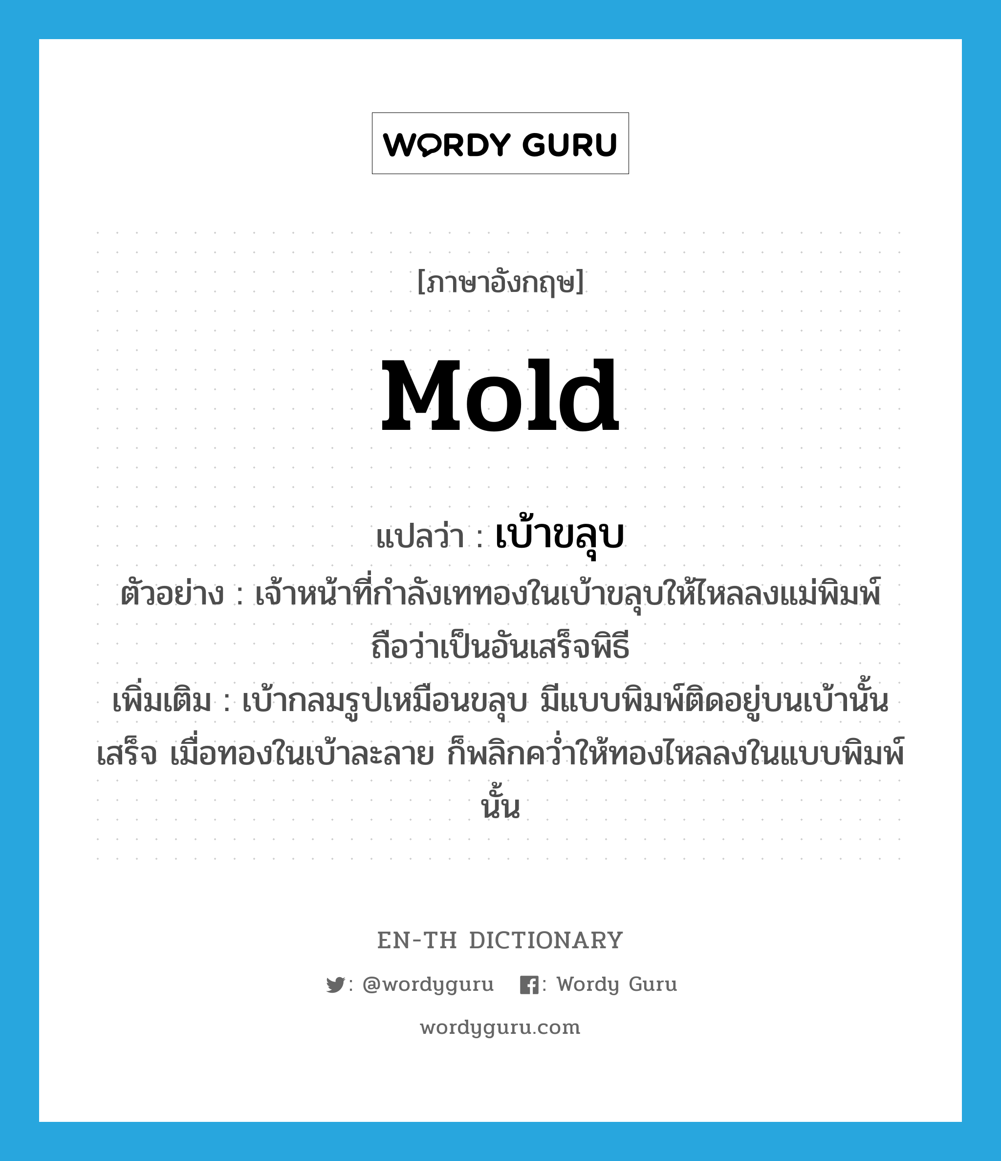 mold แปลว่า?, คำศัพท์ภาษาอังกฤษ mold แปลว่า เบ้าขลุบ ประเภท N ตัวอย่าง เจ้าหน้าที่กำลังเททองในเบ้าขลุบให้ไหลลงแม่พิมพ์ถือว่าเป็นอันเสร็จพิธี เพิ่มเติม เบ้ากลมรูปเหมือนขลุบ มีแบบพิมพ์ติดอยู่บนเบ้านั้นเสร็จ เมื่อทองในเบ้าละลาย ก็พลิกคว่ำให้ทองไหลลงในแบบพิมพ์นั้น หมวด N