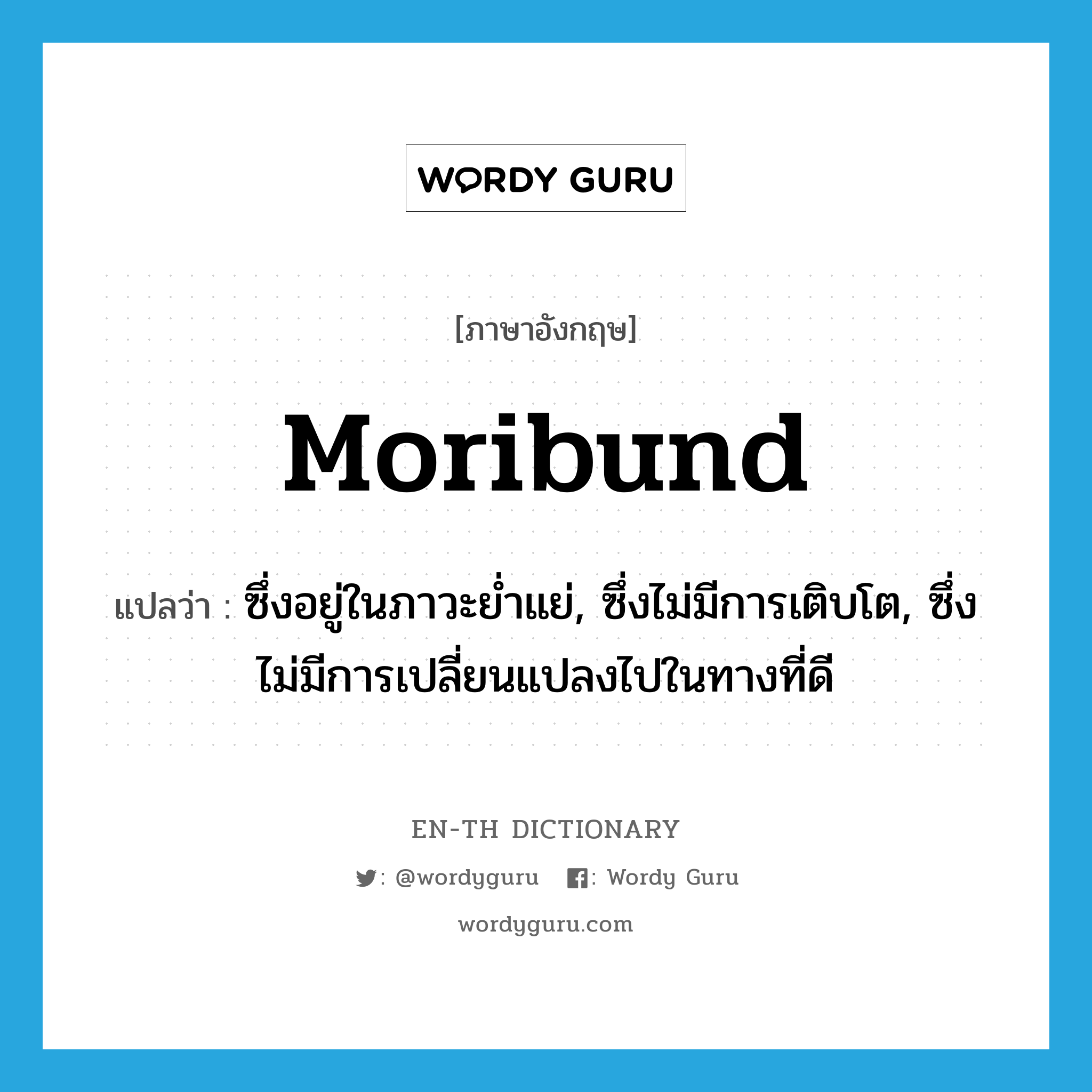 moribund แปลว่า?, คำศัพท์ภาษาอังกฤษ moribund แปลว่า ซึ่งอยู่ในภาวะย่ำแย่, ซึ่งไม่มีการเติบโต, ซึ่งไม่มีการเปลี่ยนแปลงไปในทางที่ดี ประเภท ADJ หมวด ADJ