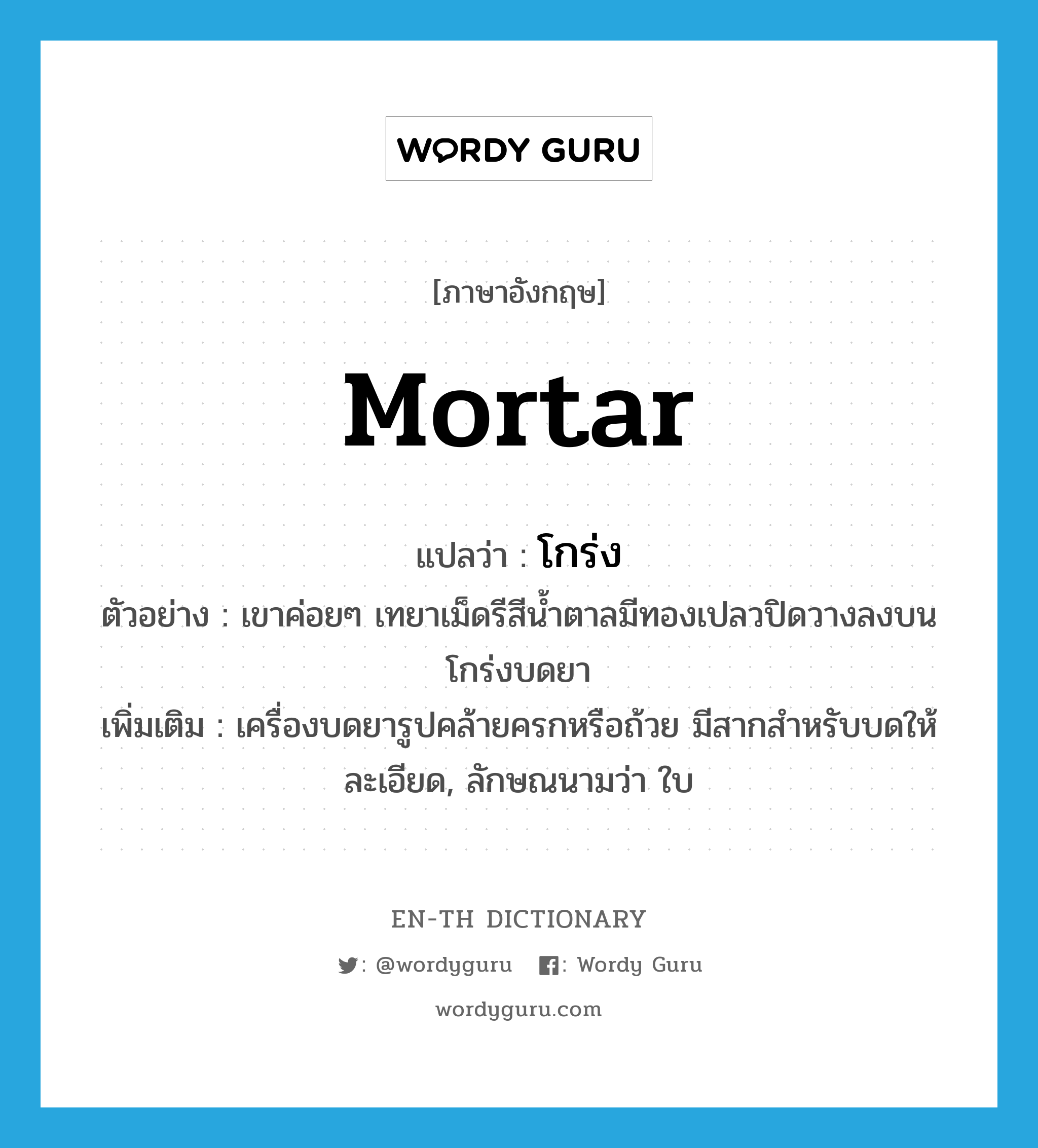 mortar แปลว่า?, คำศัพท์ภาษาอังกฤษ mortar แปลว่า โกร่ง ประเภท N ตัวอย่าง เขาค่อยๆ เทยาเม็ดรีสีน้ำตาลมีทองเปลวปิดวางลงบนโกร่งบดยา เพิ่มเติม เครื่องบดยารูปคล้ายครกหรือถ้วย มีสากสำหรับบดให้ละเอียด, ลักษณนามว่า ใบ หมวด N