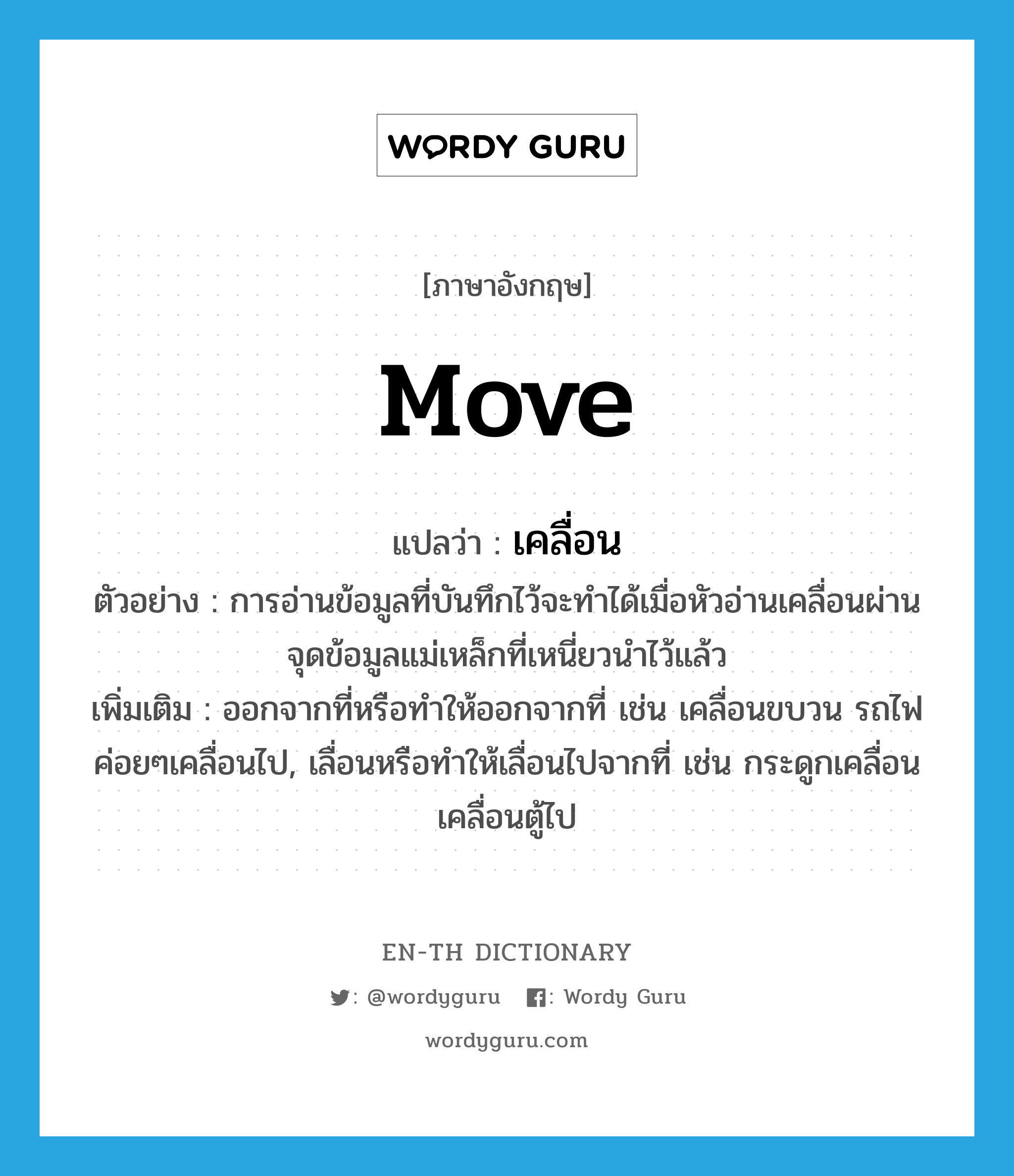 move แปลว่า?, คำศัพท์ภาษาอังกฤษ move แปลว่า เคลื่อน ประเภท V ตัวอย่าง การอ่านข้อมูลที่บันทึกไว้จะทำได้เมื่อหัวอ่านเคลื่อนผ่านจุดข้อมูลแม่เหล็กที่เหนี่ยวนำไว้แล้ว เพิ่มเติม ออกจากที่หรือทำให้ออกจากที่ เช่น เคลื่อนขบวน รถไฟค่อยๆเคลื่อนไป, เลื่อนหรือทำให้เลื่อนไปจากที่ เช่น กระดูกเคลื่อน เคลื่อนตู้ไป หมวด V