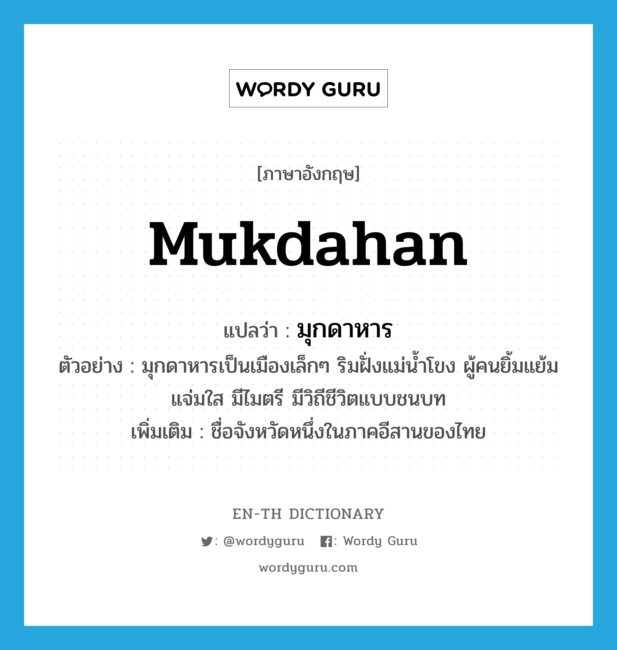 Mukdahan แปลว่า?, คำศัพท์ภาษาอังกฤษ Mukdahan แปลว่า มุกดาหาร ประเภท N ตัวอย่าง มุกดาหารเป็นเมืองเล็กๆ ริมฝั่งแม่น้ำโขง ผู้คนยิ้มแย้มแจ่มใส มีไมตรี มีวิถีชีวิตแบบชนบท เพิ่มเติม ชื่อจังหวัดหนึ่งในภาคอีสานของไทย หมวด N