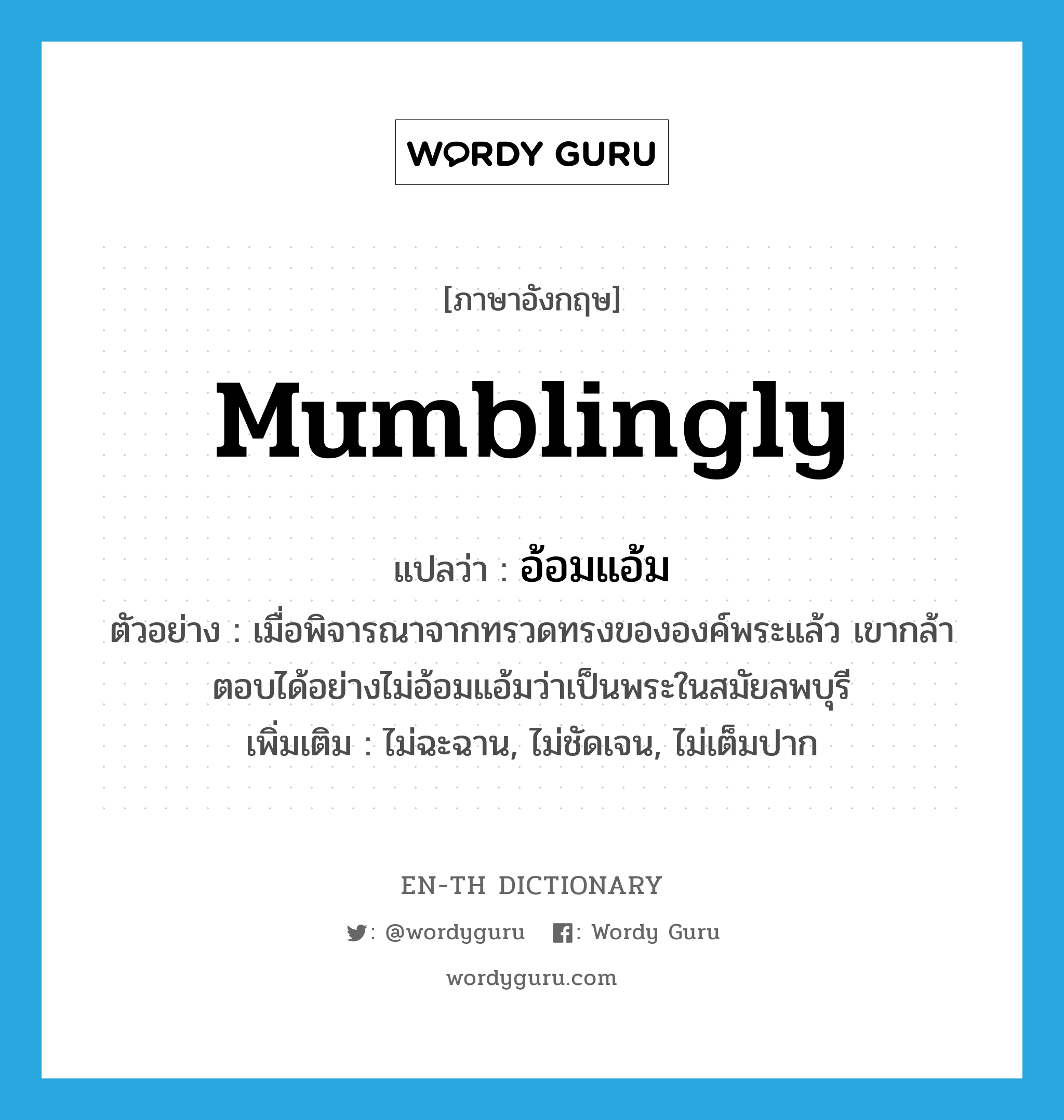 mumblingly แปลว่า?, คำศัพท์ภาษาอังกฤษ mumblingly แปลว่า อ้อมแอ้ม ประเภท ADV ตัวอย่าง เมื่อพิจารณาจากทรวดทรงขององค์พระแล้ว เขากล้าตอบได้อย่างไม่อ้อมแอ้มว่าเป็นพระในสมัยลพบุรี เพิ่มเติม ไม่ฉะฉาน, ไม่ชัดเจน, ไม่เต็มปาก หมวด ADV