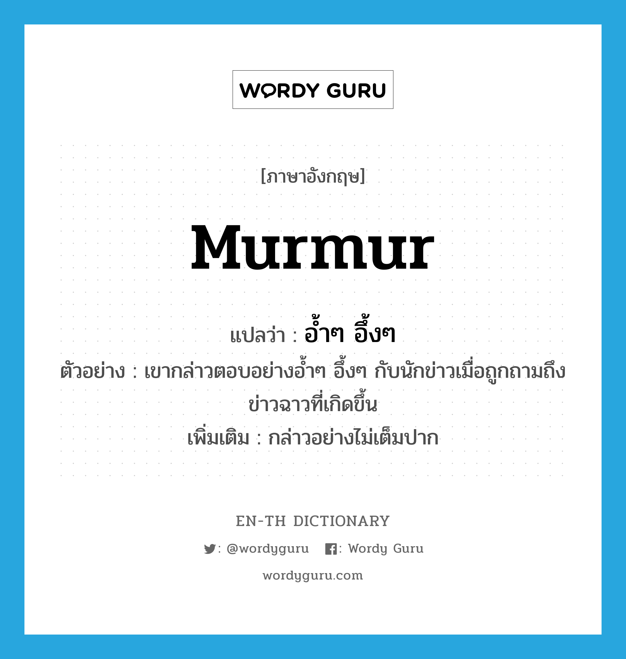 murmur แปลว่า?, คำศัพท์ภาษาอังกฤษ murmur แปลว่า อ้ำๆ อึ้งๆ ประเภท ADV ตัวอย่าง เขากล่าวตอบอย่างอ้ำๆ อึ้งๆ กับนักข่าวเมื่อถูกถามถึงข่าวฉาวที่เกิดขึ้น เพิ่มเติม กล่าวอย่างไม่เต็มปาก หมวด ADV