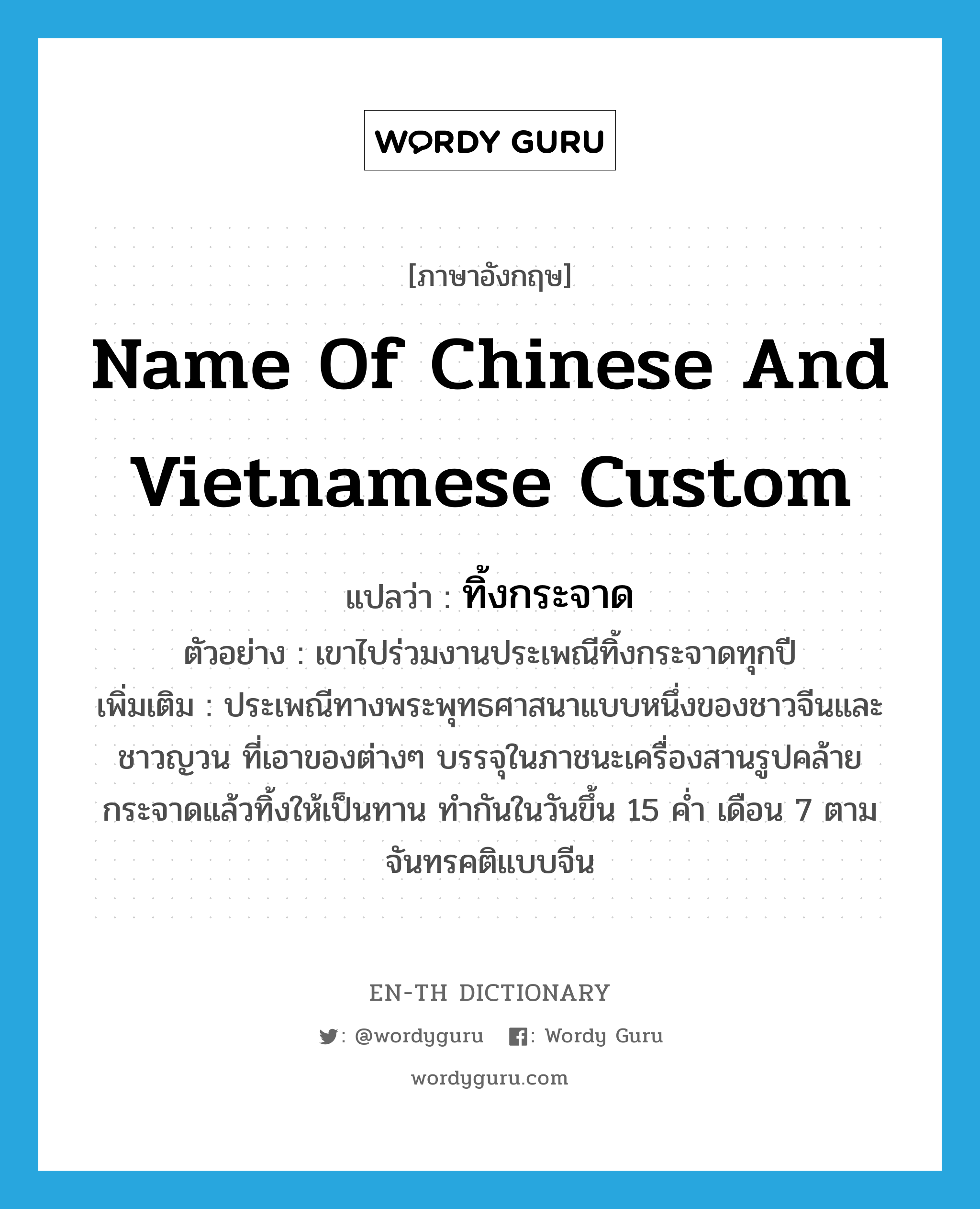 name of Chinese and Vietnamese custom แปลว่า?, คำศัพท์ภาษาอังกฤษ name of Chinese and Vietnamese custom แปลว่า ทิ้งกระจาด ประเภท N ตัวอย่าง เขาไปร่วมงานประเพณีทิ้งกระจาดทุกปี เพิ่มเติม ประเพณีทางพระพุทธศาสนาแบบหนึ่งของชาวจีนและชาวญวน ที่เอาของต่างๆ บรรจุในภาชนะเครื่องสานรูปคล้ายกระจาดแล้วทิ้งให้เป็นทาน ทำกันในวันขึ้น 15 ค่ำ เดือน 7 ตามจันทรคติแบบจีน หมวด N