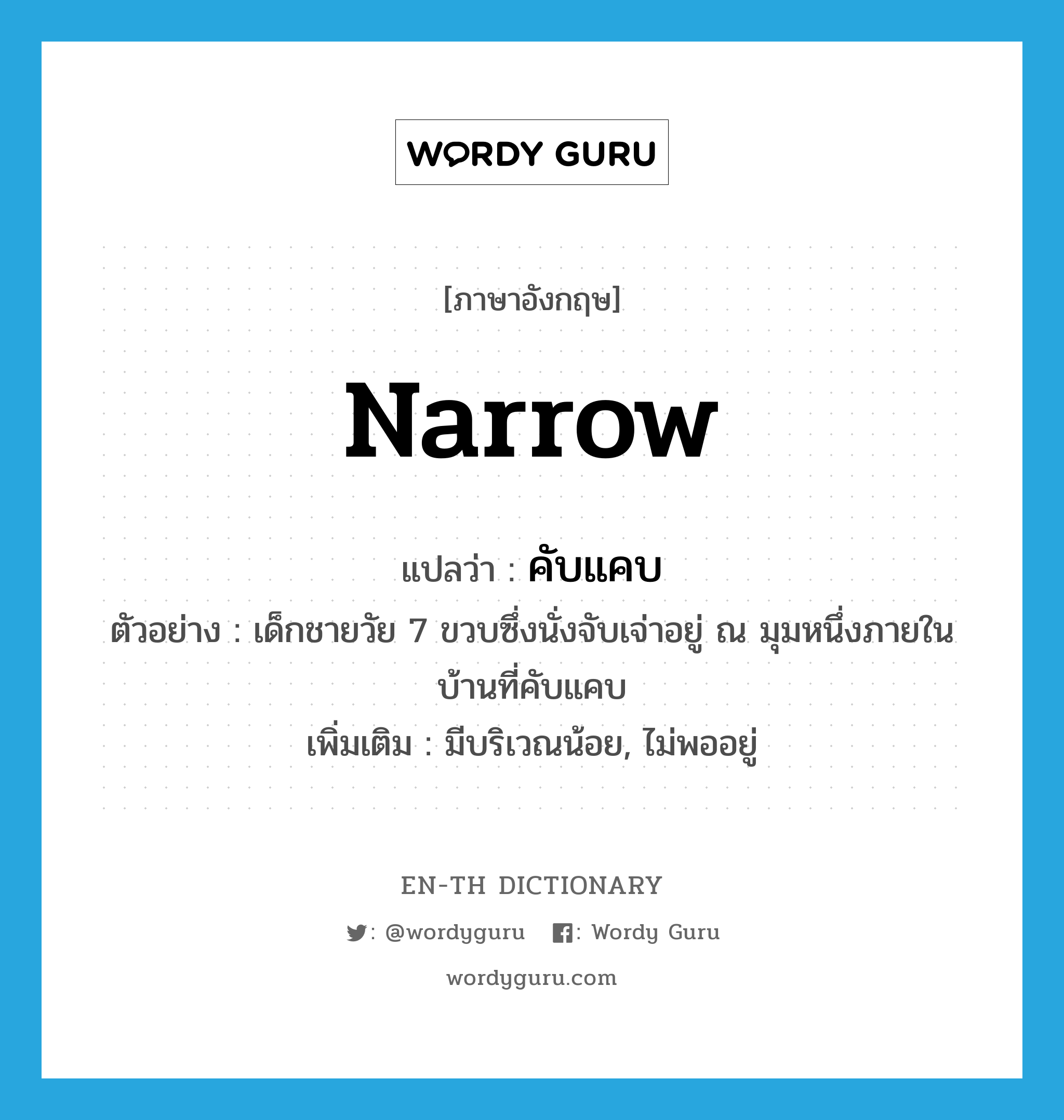 narrow แปลว่า?, คำศัพท์ภาษาอังกฤษ narrow แปลว่า คับแคบ ประเภท ADJ ตัวอย่าง เด็กชายวัย 7 ขวบซึ่งนั่งจับเจ่าอยู่ ณ มุมหนึ่งภายในบ้านที่คับแคบ เพิ่มเติม มีบริเวณน้อย, ไม่พออยู่ หมวด ADJ