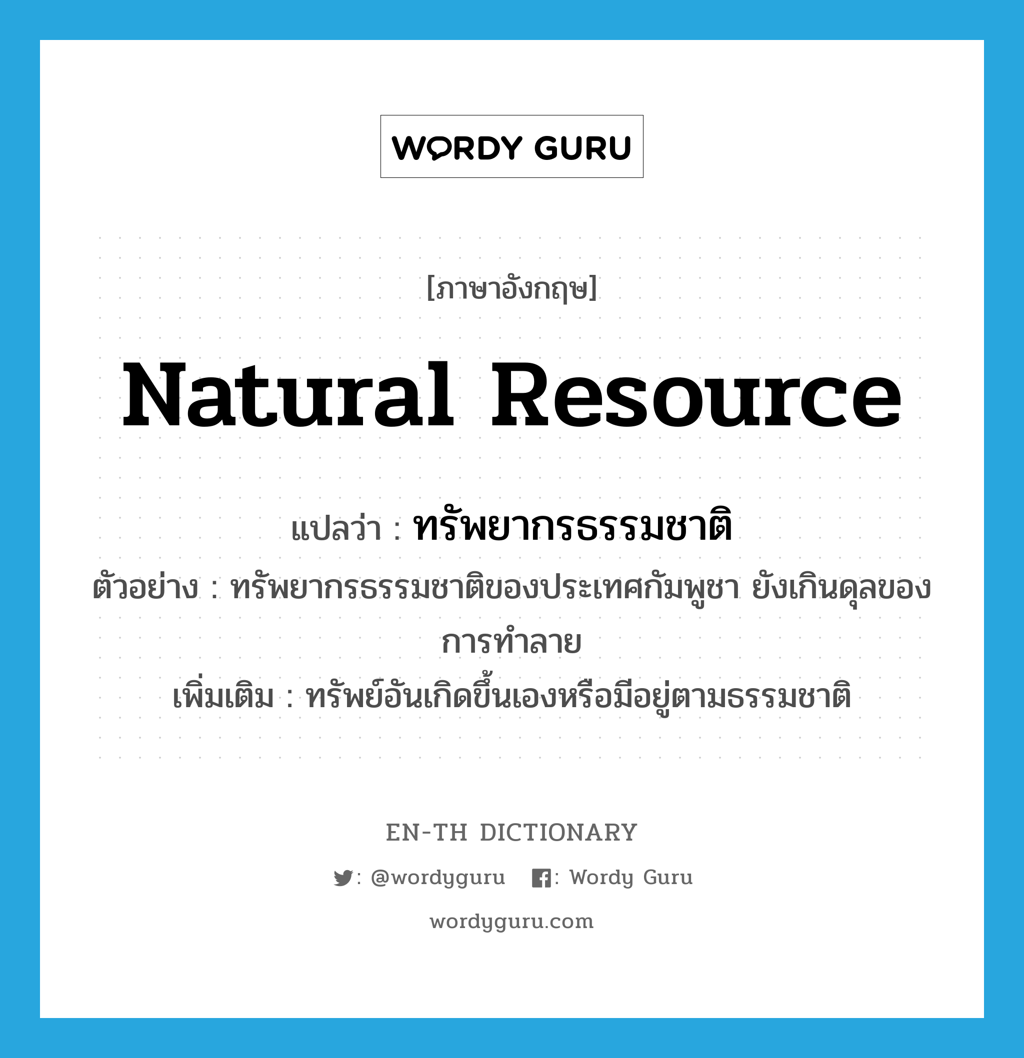 natural resource แปลว่า?, คำศัพท์ภาษาอังกฤษ natural resource แปลว่า ทรัพยากรธรรมชาติ ประเภท N ตัวอย่าง ทรัพยากรธรรมชาติของประเทศกัมพูชา ยังเกินดุลของการทำลาย เพิ่มเติม ทรัพย์อันเกิดขึ้นเองหรือมีอยู่ตามธรรมชาติ หมวด N