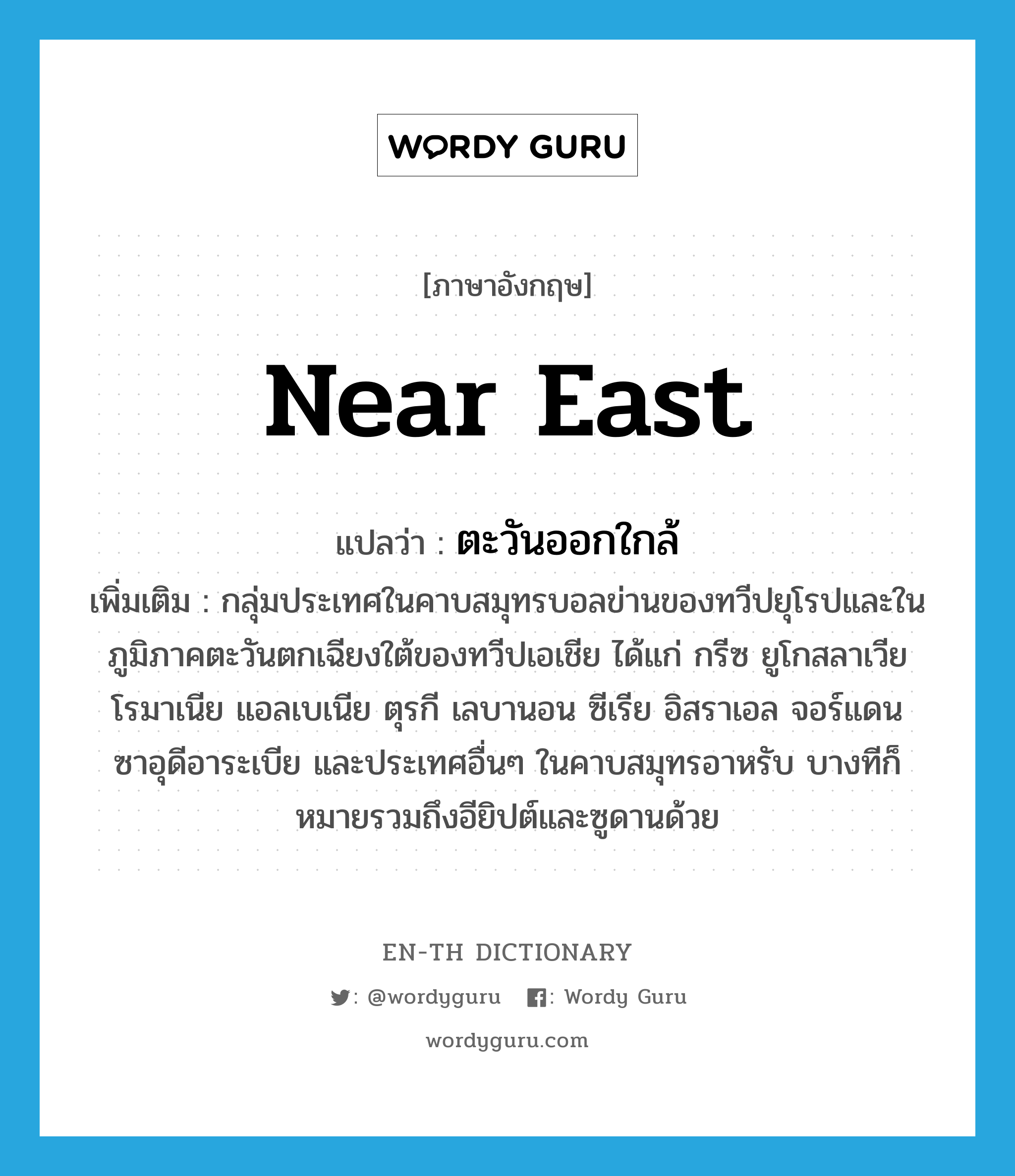 Near East แปลว่า?, คำศัพท์ภาษาอังกฤษ Near East แปลว่า ตะวันออกใกล้ ประเภท N เพิ่มเติม กลุ่มประเทศในคาบสมุทรบอลข่านของทวีปยุโรปและในภูมิภาคตะวันตกเฉียงใต้ของทวีปเอเชีย ได้แก่ กรีซ ยูโกสลาเวีย โรมาเนีย แอลเบเนีย ตุรกี เลบานอน ซีเรีย อิสราเอล จอร์แดน ซาอุดีอาระเบีย และประเทศอื่นๆ ในคาบสมุทรอาหรับ บางทีก็หมายรวมถึงอียิปต์และซูดานด้วย หมวด N