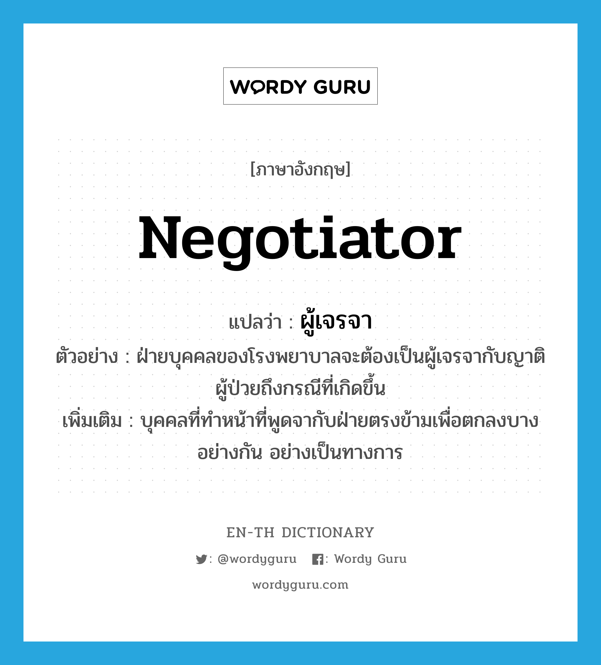 negotiator แปลว่า?, คำศัพท์ภาษาอังกฤษ negotiator แปลว่า ผู้เจรจา ประเภท N ตัวอย่าง ฝ่ายบุคคลของโรงพยาบาลจะต้องเป็นผู้เจรจากับญาติผู้ป่วยถึงกรณีที่เกิดขึ้น เพิ่มเติม บุคคลที่ทำหน้าที่พูดจากับฝ่ายตรงข้ามเพื่อตกลงบางอย่างกัน อย่างเป็นทางการ หมวด N