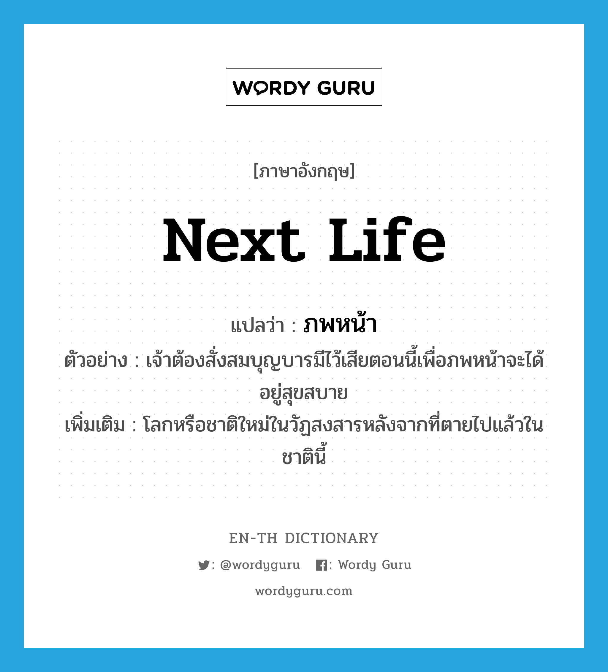 ภพหน้า ภาษาอังกฤษ?, คำศัพท์ภาษาอังกฤษ ภพหน้า แปลว่า next life ประเภท N ตัวอย่าง เจ้าต้องสั่งสมบุญบารมีไว้เสียตอนนี้เพื่อภพหน้าจะได้อยู่สุขสบาย เพิ่มเติม โลกหรือชาติใหม่ในวัฏสงสารหลังจากที่ตายไปแล้วในชาตินี้ หมวด N