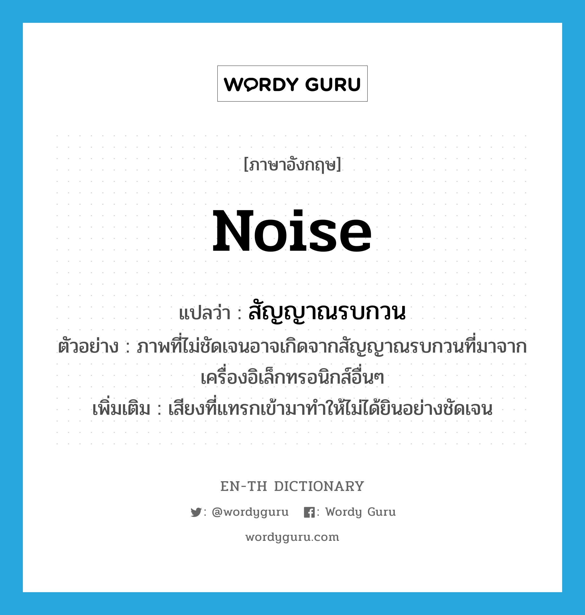 noise แปลว่า?, คำศัพท์ภาษาอังกฤษ noise แปลว่า สัญญาณรบกวน ประเภท N ตัวอย่าง ภาพที่ไม่ชัดเจนอาจเกิดจากสัญญาณรบกวนที่มาจากเครื่องอิเล็กทรอนิกส์อื่นๆ เพิ่มเติม เสียงที่แทรกเข้ามาทำให้ไม่ได้ยินอย่างชัดเจน หมวด N