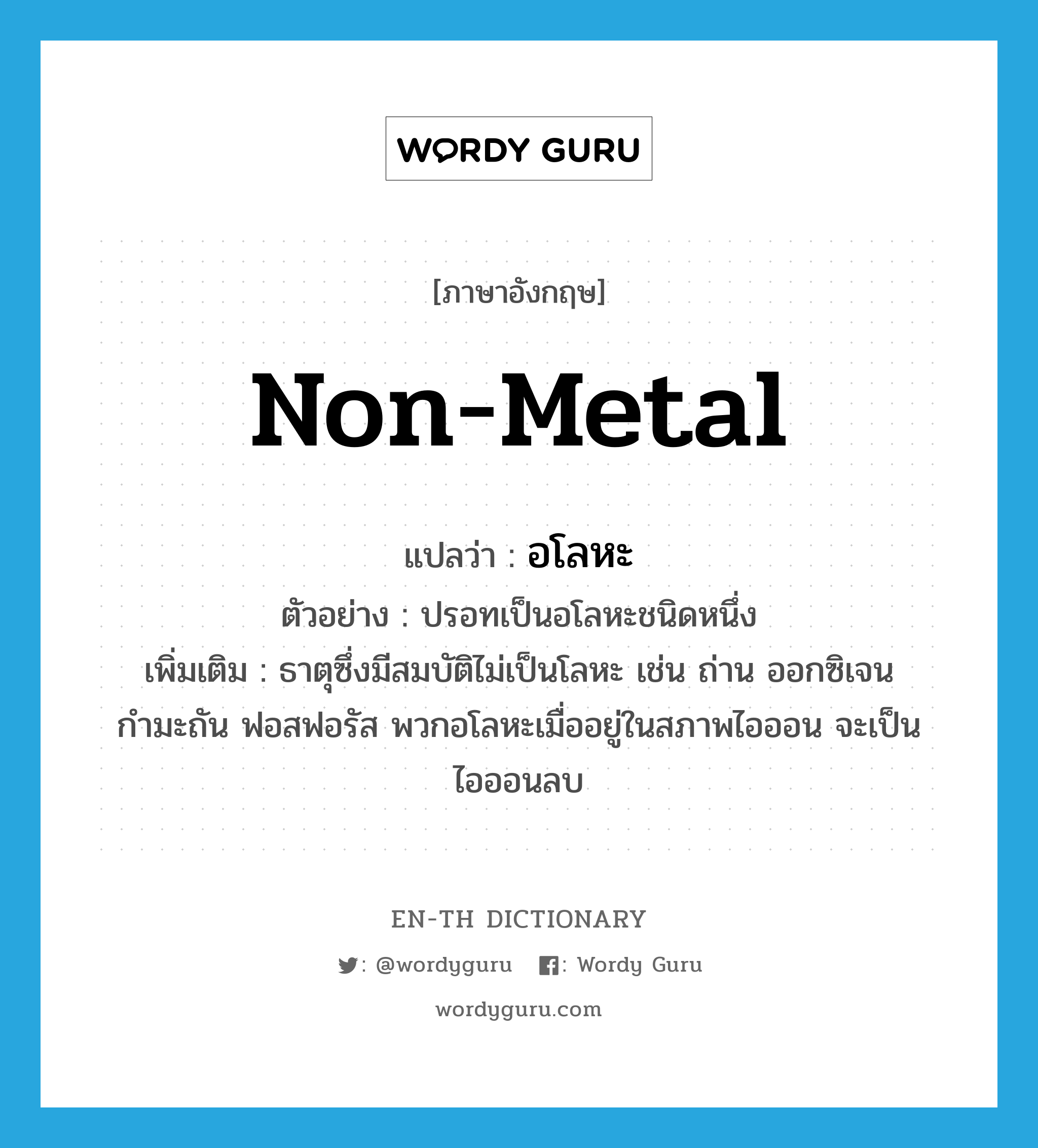 non-metal แปลว่า?, คำศัพท์ภาษาอังกฤษ non-metal แปลว่า อโลหะ ประเภท N ตัวอย่าง ปรอทเป็นอโลหะชนิดหนึ่ง เพิ่มเติม ธาตุซึ่งมีสมบัติไม่เป็นโลหะ เช่น ถ่าน ออกซิเจน กำมะถัน ฟอสฟอรัส พวกอโลหะเมื่ออยู่ในสภาพไอออน จะเป็นไอออนลบ หมวด N