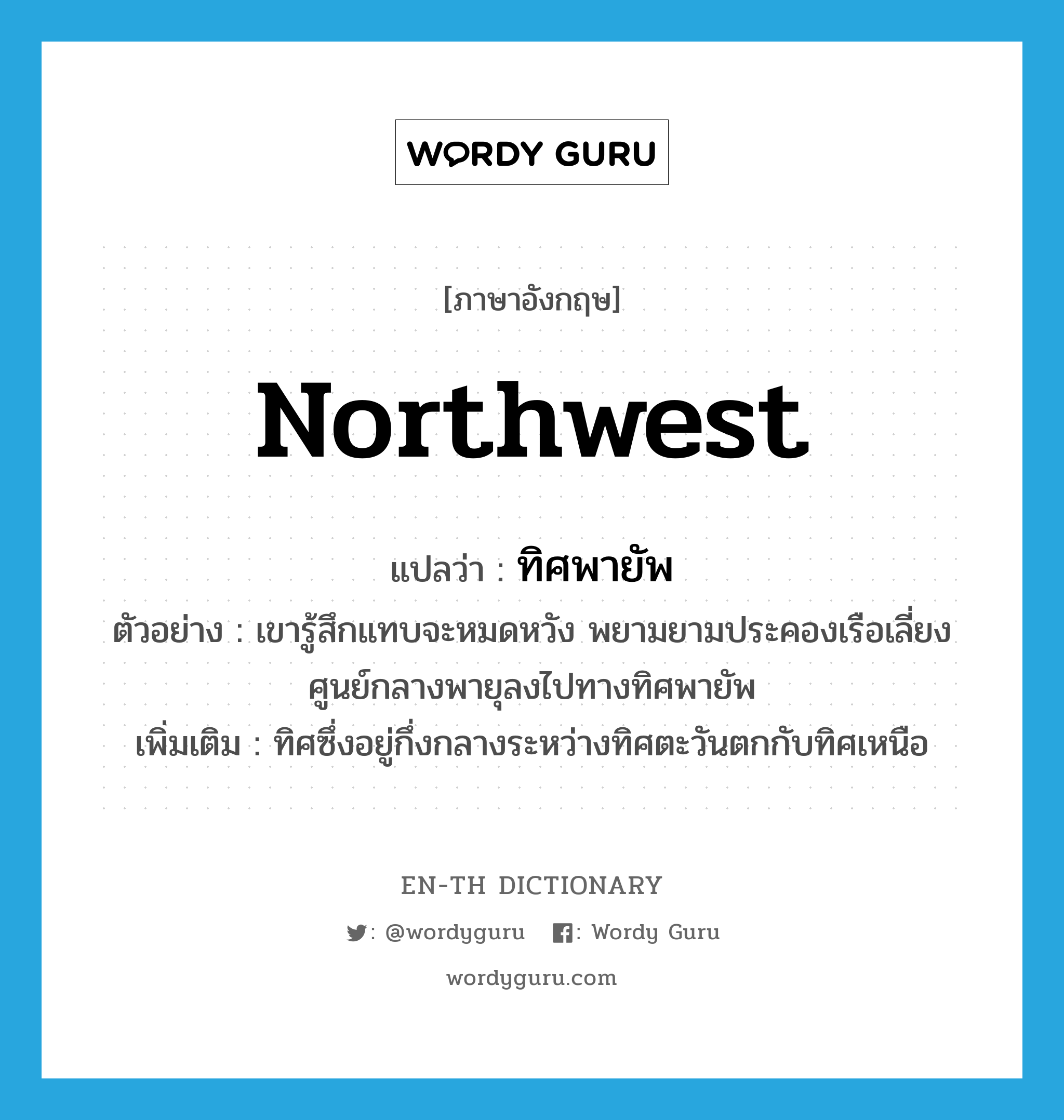 northwest แปลว่า?, คำศัพท์ภาษาอังกฤษ northwest แปลว่า ทิศพายัพ ประเภท N ตัวอย่าง เขารู้สึกแทบจะหมดหวัง พยามยามประคองเรือเลี่ยงศูนย์กลางพายุลงไปทางทิศพายัพ เพิ่มเติม ทิศซึ่งอยู่กึ่งกลางระหว่างทิศตะวันตกกับทิศเหนือ หมวด N