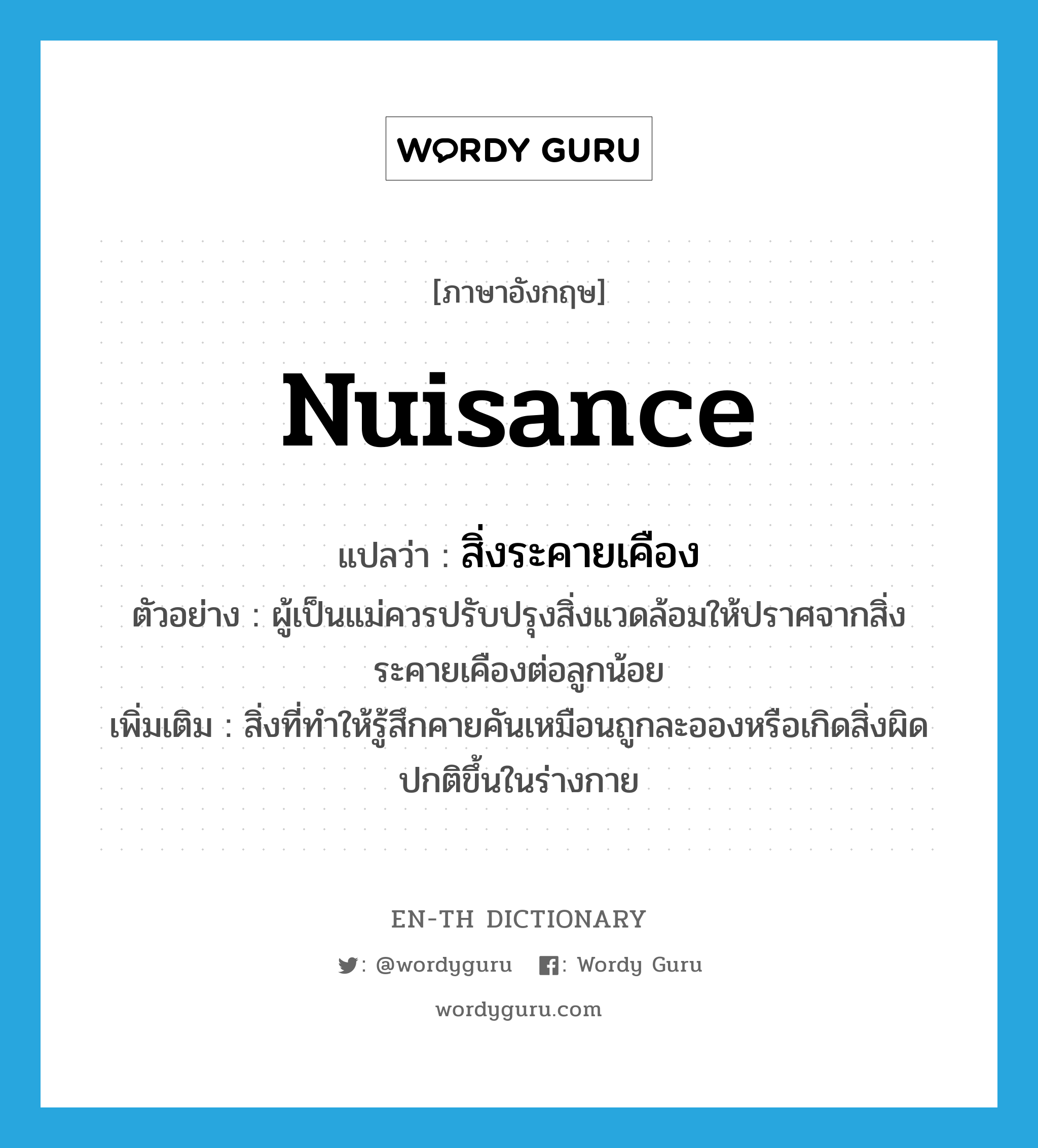 nuisance แปลว่า?, คำศัพท์ภาษาอังกฤษ nuisance แปลว่า สิ่งระคายเคือง ประเภท N ตัวอย่าง ผู้เป็นแม่ควรปรับปรุงสิ่งแวดล้อมให้ปราศจากสิ่งระคายเคืองต่อลูกน้อย เพิ่มเติม สิ่งที่ทำให้รู้สึกคายคันเหมือนถูกละอองหรือเกิดสิ่งผิดปกติขึ้นในร่างกาย หมวด N