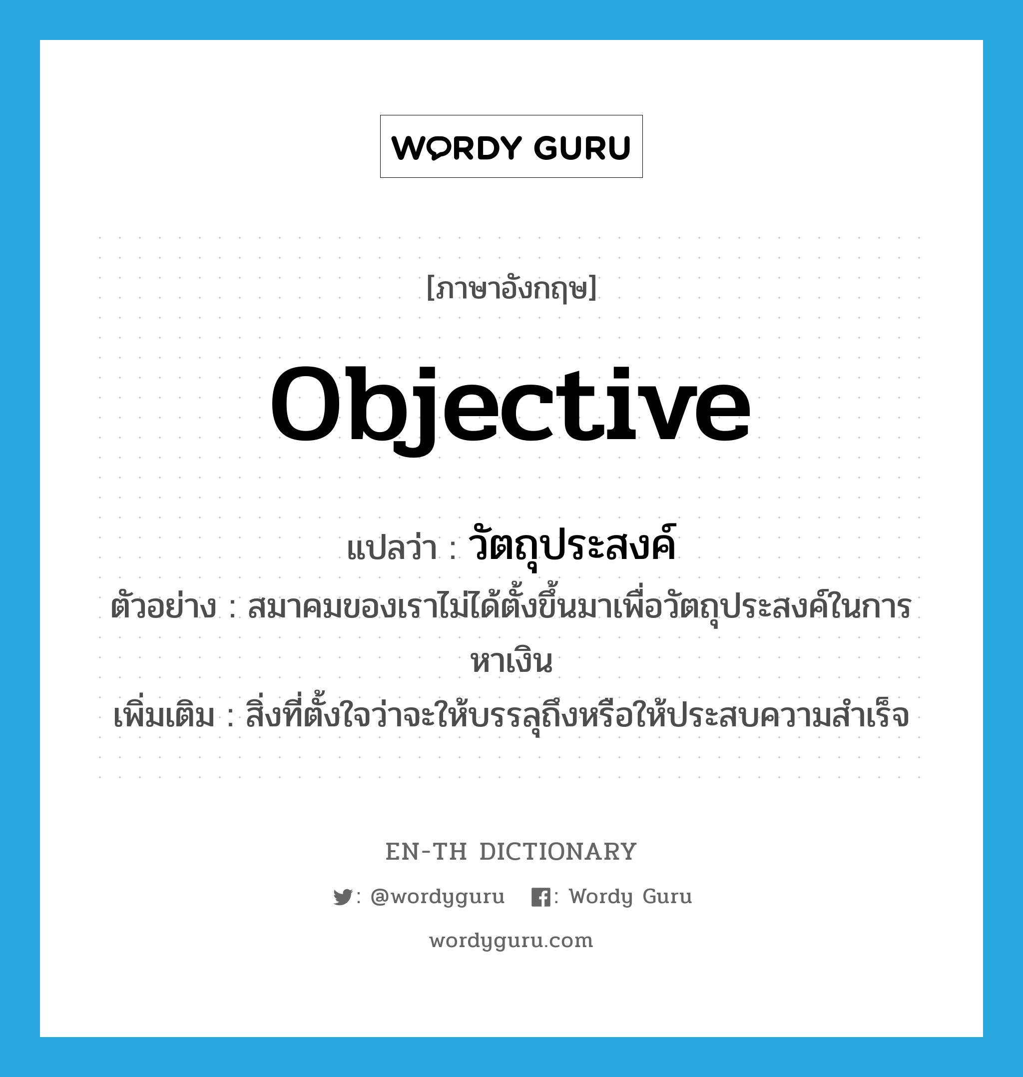 objective แปลว่า?, คำศัพท์ภาษาอังกฤษ objective แปลว่า วัตถุประสงค์ ประเภท N ตัวอย่าง สมาคมของเราไม่ได้ตั้งขึ้นมาเพื่อวัตถุประสงค์ในการหาเงิน เพิ่มเติม สิ่งที่ตั้งใจว่าจะให้บรรลุถึงหรือให้ประสบความสำเร็จ หมวด N