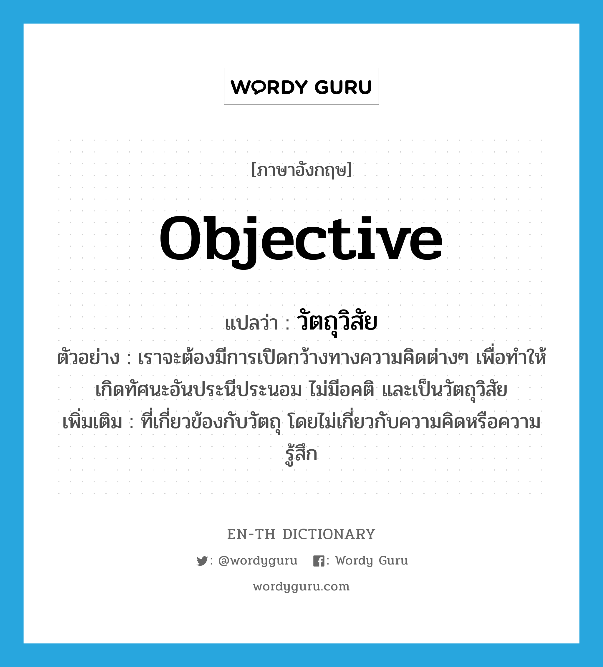 objective แปลว่า?, คำศัพท์ภาษาอังกฤษ objective แปลว่า วัตถุวิสัย ประเภท N ตัวอย่าง เราจะต้องมีการเปิดกว้างทางความคิดต่างๆ เพื่อทำให้เกิดทัศนะอันประนีประนอม ไม่มีอคติ และเป็นวัตถุวิสัย เพิ่มเติม ที่เกี่ยวข้องกับวัตถุ โดยไม่เกี่ยวกับความคิดหรือความรู้สึก หมวด N