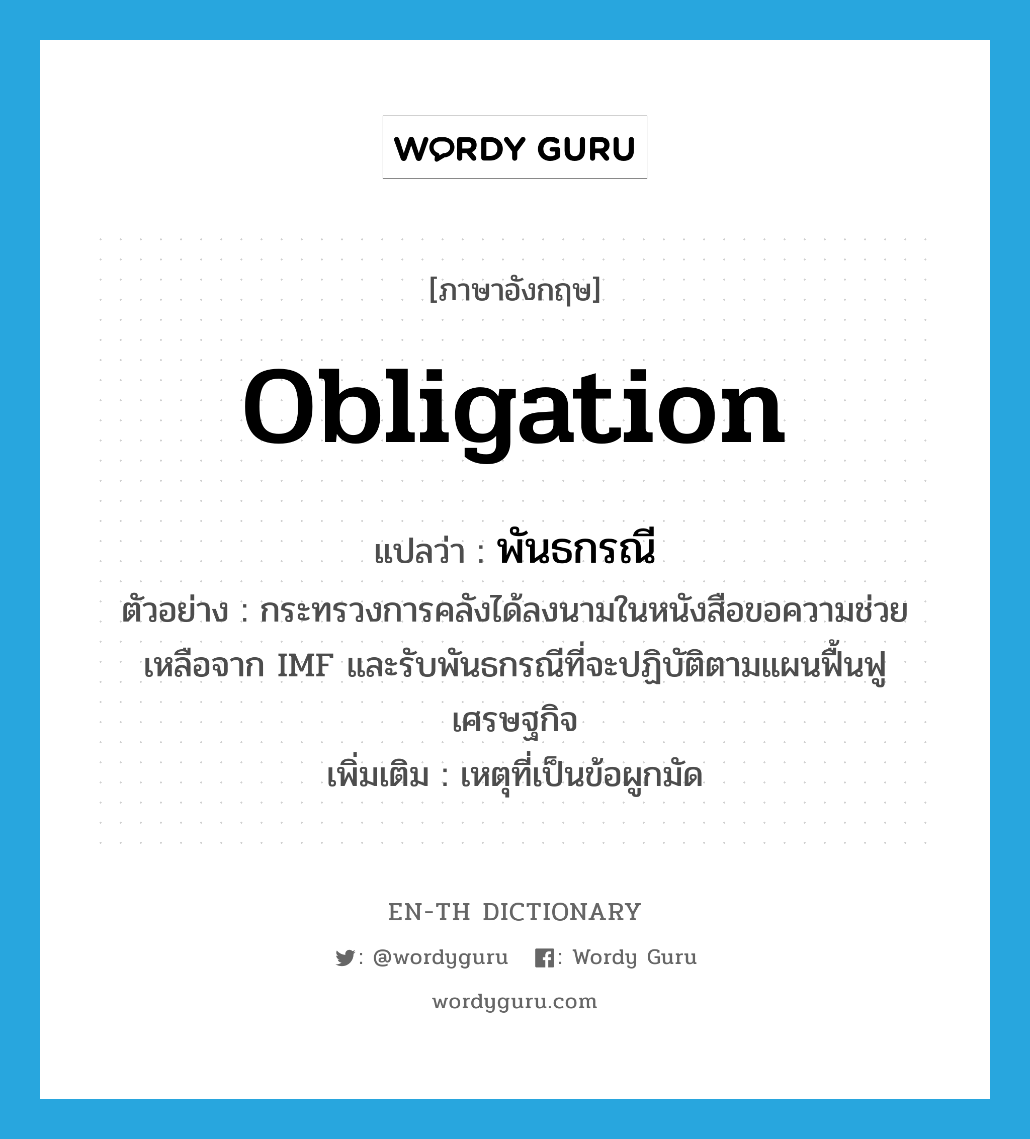 obligation แปลว่า?, คำศัพท์ภาษาอังกฤษ obligation แปลว่า พันธกรณี ประเภท N ตัวอย่าง กระทรวงการคลังได้ลงนามในหนังสือขอความช่วยเหลือจาก IMF และรับพันธกรณีที่จะปฏิบัติตามแผนฟื้นฟูเศรษฐกิจ เพิ่มเติม เหตุที่เป็นข้อผูกมัด หมวด N