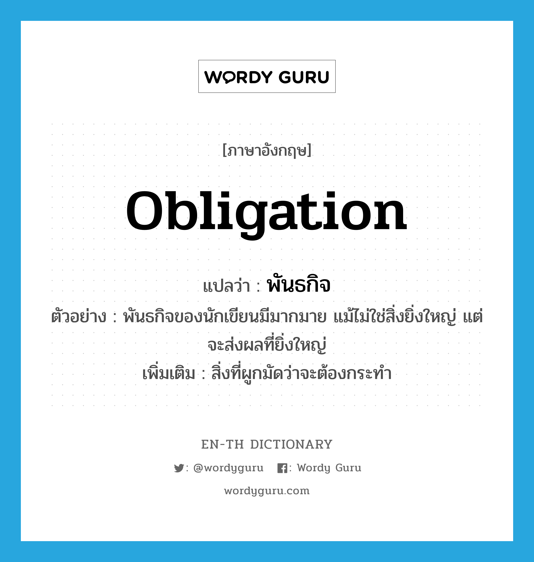 obligation แปลว่า?, คำศัพท์ภาษาอังกฤษ obligation แปลว่า พันธกิจ ประเภท N ตัวอย่าง พันธกิจของนักเขียนมีมากมาย แม้ไม่ใช่สิ่งยิ่งใหญ่ แต่จะส่งผลที่ยิ่งใหญ่ เพิ่มเติม สิ่งที่ผูกมัดว่าจะต้องกระทำ หมวด N