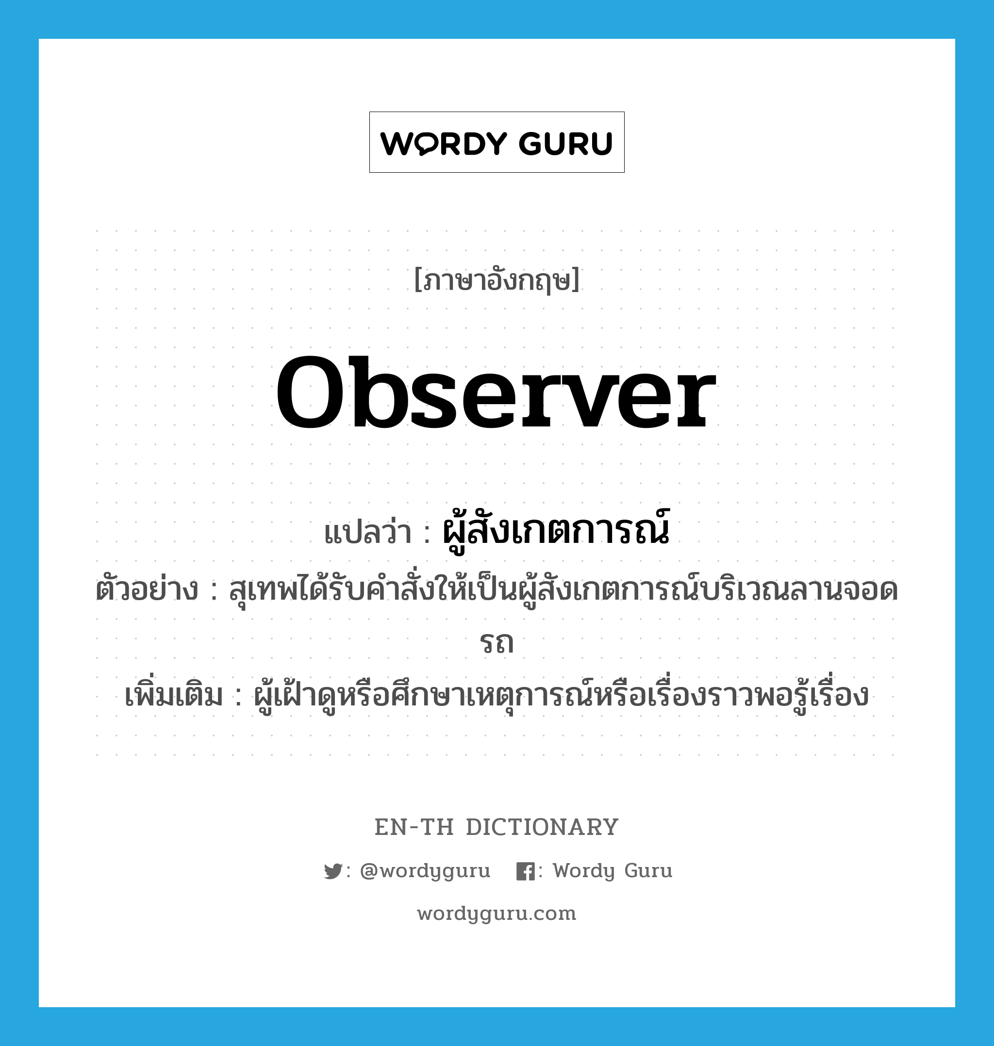 observer แปลว่า?, คำศัพท์ภาษาอังกฤษ observer แปลว่า ผู้สังเกตการณ์ ประเภท N ตัวอย่าง สุเทพได้รับคำสั่งให้เป็นผู้สังเกตการณ์บริเวณลานจอดรถ เพิ่มเติม ผู้เฝ้าดูหรือศึกษาเหตุการณ์หรือเรื่องราวพอรู้เรื่อง หมวด N