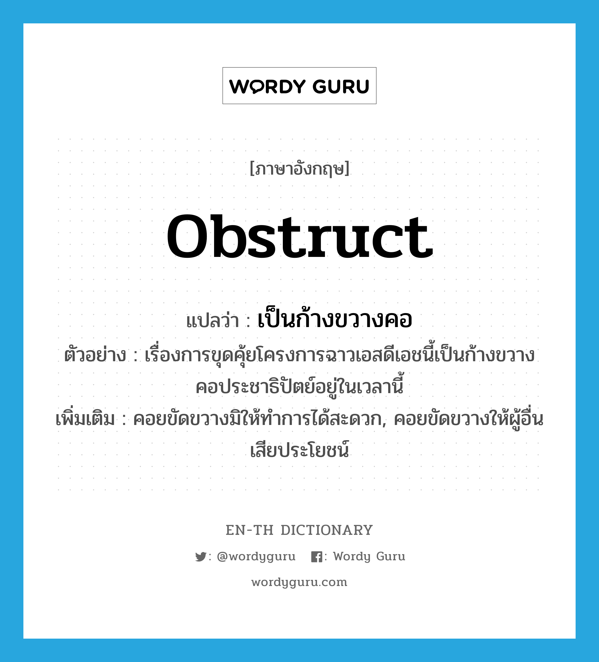 obstruct แปลว่า?, คำศัพท์ภาษาอังกฤษ obstruct แปลว่า เป็นก้างขวางคอ ประเภท V ตัวอย่าง เรื่องการขุดคุ้ยโครงการฉาวเอสดีเอชนี้เป็นก้างขวางคอประชาธิปัตย์อยู่ในเวลานี้ เพิ่มเติม คอยขัดขวางมิให้ทำการได้สะดวก, คอยขัดขวางให้ผู้อื่นเสียประโยชน์ หมวด V