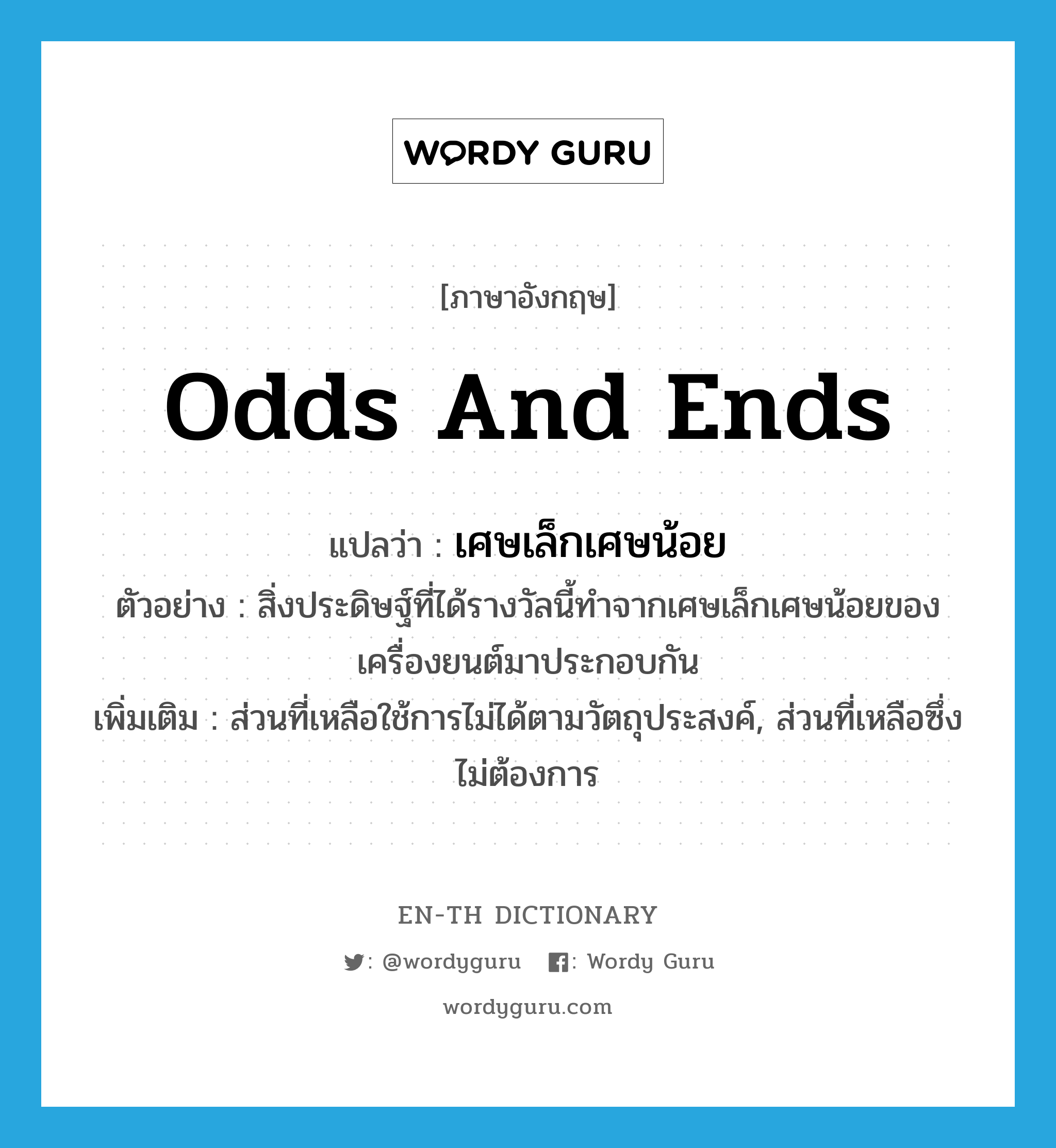 odds and ends แปลว่า?, คำศัพท์ภาษาอังกฤษ odds and ends แปลว่า เศษเล็กเศษน้อย ประเภท N ตัวอย่าง สิ่งประดิษฐ์ที่ได้รางวัลนี้ทำจากเศษเล็กเศษน้อยของเครื่องยนต์มาประกอบกัน เพิ่มเติม ส่วนที่เหลือใช้การไม่ได้ตามวัตถุประสงค์, ส่วนที่เหลือซึ่งไม่ต้องการ หมวด N