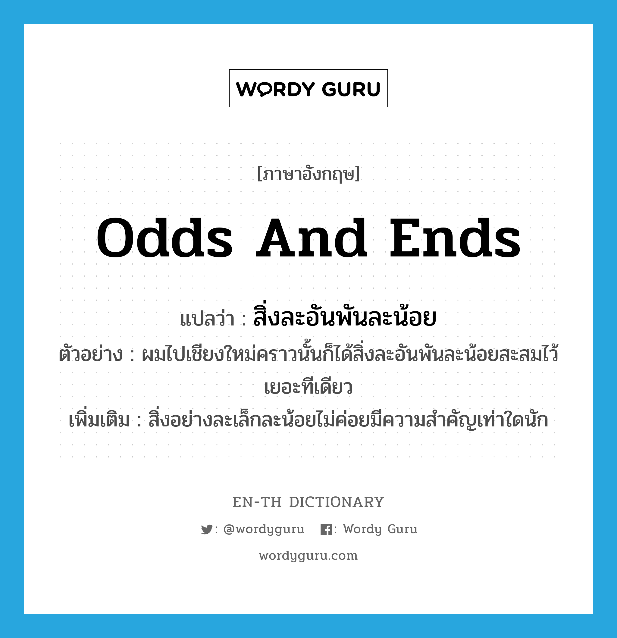 odds and ends แปลว่า?, คำศัพท์ภาษาอังกฤษ odds and ends แปลว่า สิ่งละอันพันละน้อย ประเภท N ตัวอย่าง ผมไปเชียงใหม่คราวนั้นก็ได้สิ่งละอันพันละน้อยสะสมไว้เยอะทีเดียว เพิ่มเติม สิ่งอย่างละเล็กละน้อยไม่ค่อยมีความสำคัญเท่าใดนัก หมวด N