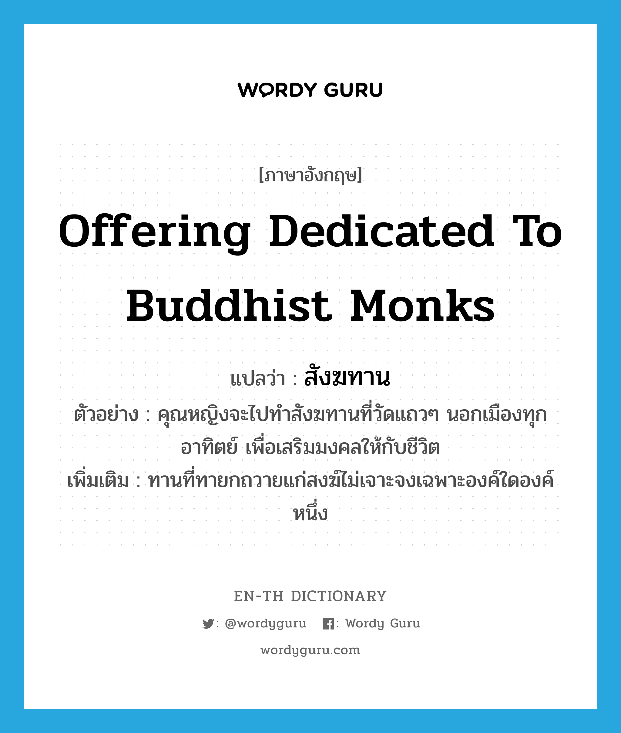 offering dedicated to Buddhist monks แปลว่า?, คำศัพท์ภาษาอังกฤษ offering dedicated to Buddhist monks แปลว่า สังฆทาน ประเภท N ตัวอย่าง คุณหญิงจะไปทำสังฆทานที่วัดแถวๆ นอกเมืองทุกอาทิตย์ เพื่อเสริมมงคลให้กับชีวิต เพิ่มเติม ทานที่ทายกถวายแก่สงฆ์ไม่เจาะจงเฉพาะองค์ใดองค์หนึ่ง หมวด N