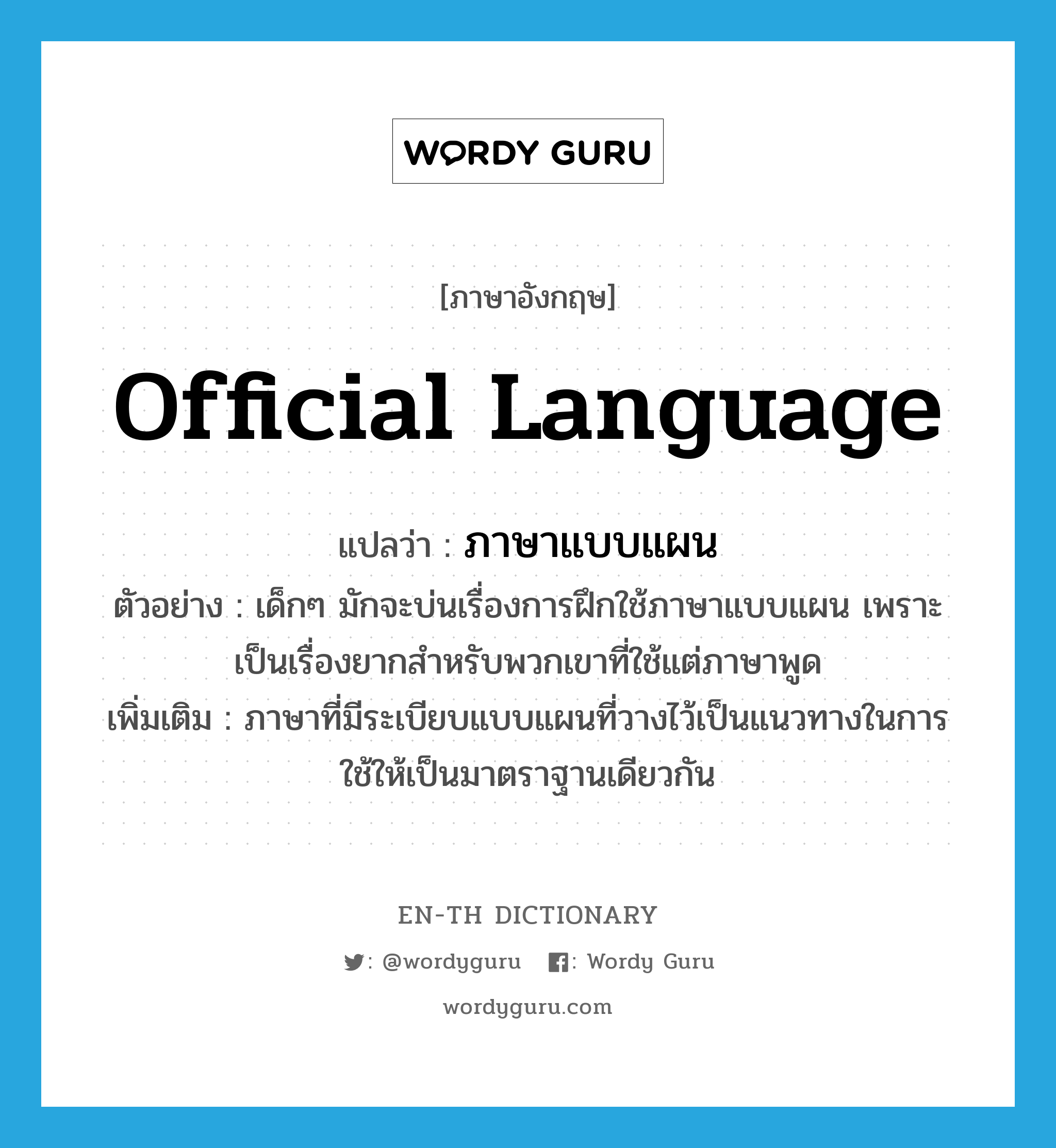 official language แปลว่า?, คำศัพท์ภาษาอังกฤษ official language แปลว่า ภาษาแบบแผน ประเภท N ตัวอย่าง เด็กๆ มักจะบ่นเรื่องการฝึกใช้ภาษาแบบแผน เพราะเป็นเรื่องยากสำหรับพวกเขาที่ใช้แต่ภาษาพูด เพิ่มเติม ภาษาที่มีระเบียบแบบแผนที่วางไว้เป็นแนวทางในการใช้ให้เป็นมาตราฐานเดียวกัน หมวด N