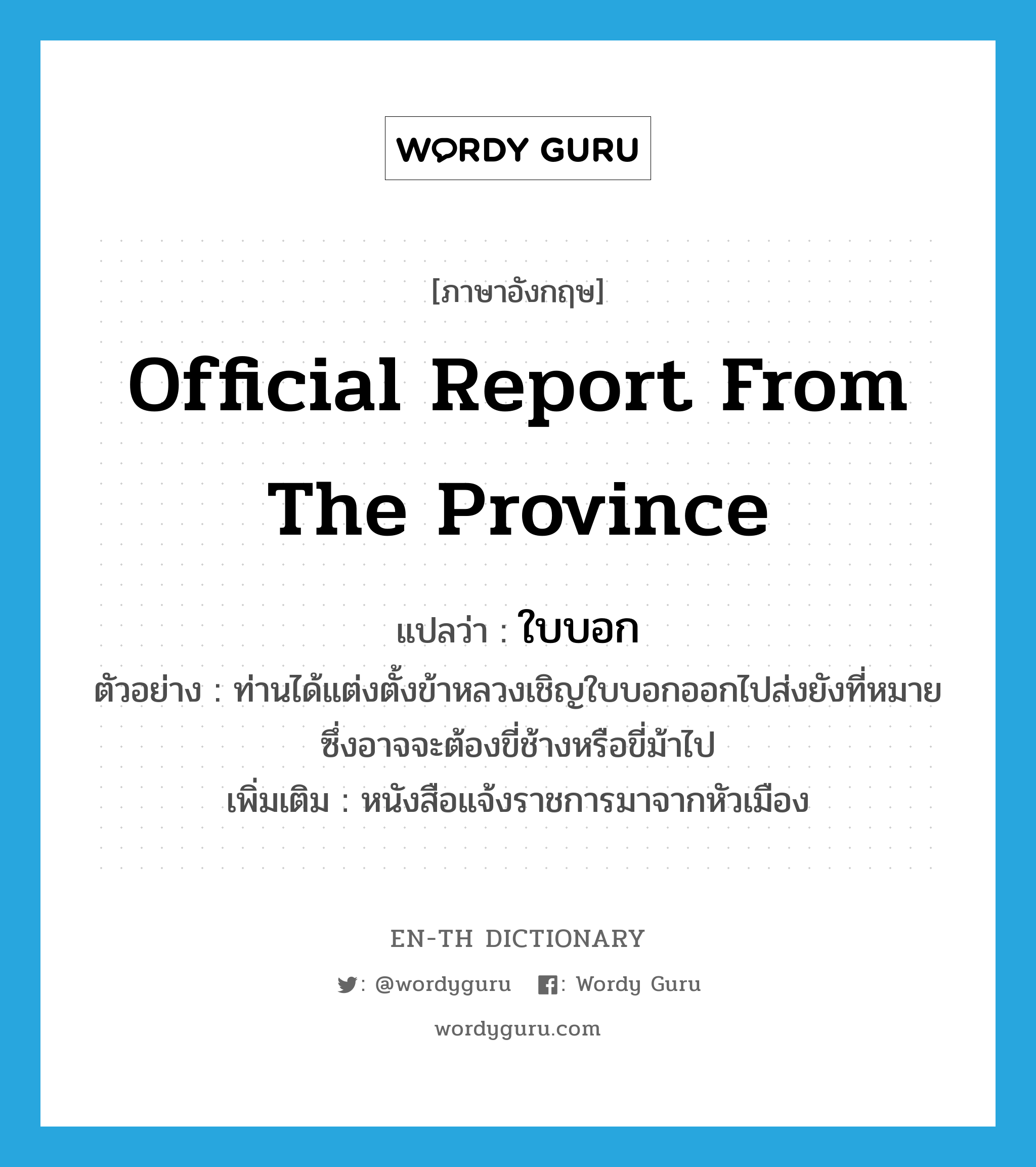 official report from the province แปลว่า?, คำศัพท์ภาษาอังกฤษ official report from the province แปลว่า ใบบอก ประเภท N ตัวอย่าง ท่านได้แต่งตั้งข้าหลวงเชิญใบบอกออกไปส่งยังที่หมายซึ่งอาจจะต้องขี่ช้างหรือขี่ม้าไป เพิ่มเติม หนังสือแจ้งราชการมาจากหัวเมือง หมวด N