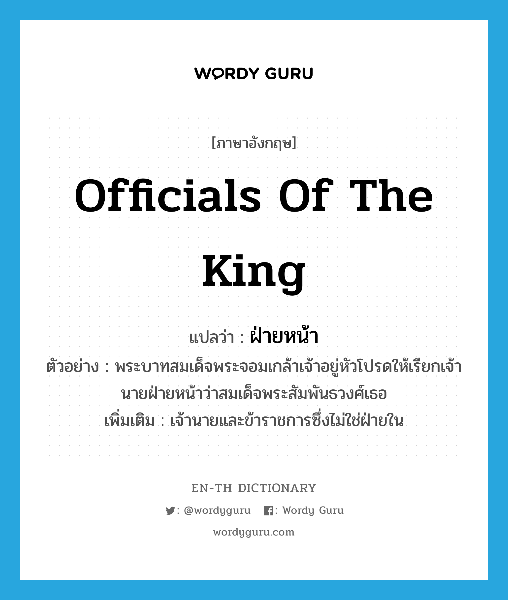 officials of the king แปลว่า?, คำศัพท์ภาษาอังกฤษ officials of the king แปลว่า ฝ่ายหน้า ประเภท N ตัวอย่าง พระบาทสมเด็จพระจอมเกล้าเจ้าอยู่หัวโปรดให้เรียกเจ้านายฝ่ายหน้าว่าสมเด็จพระสัมพันธวงศ์เธอ เพิ่มเติม เจ้านายและข้าราชการซึ่งไม่ใช่ฝ่ายใน หมวด N