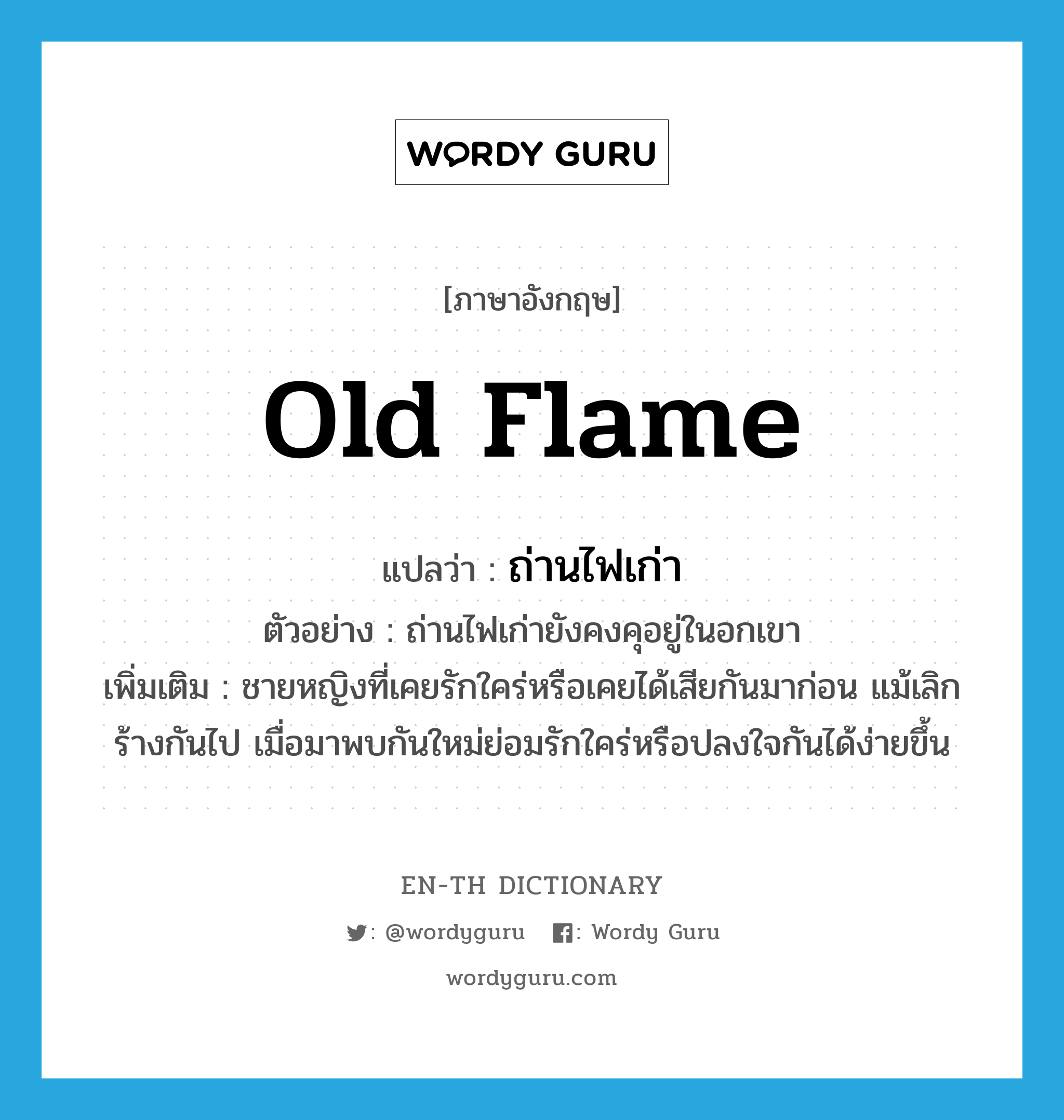 old flame แปลว่า?, คำศัพท์ภาษาอังกฤษ old flame แปลว่า ถ่านไฟเก่า ประเภท N ตัวอย่าง ถ่านไฟเก่ายังคงคุอยู่ในอกเขา เพิ่มเติม ชายหญิงที่เคยรักใคร่หรือเคยได้เสียกันมาก่อน แม้เลิกร้างกันไป เมื่อมาพบกันใหม่ย่อมรักใคร่หรือปลงใจกันได้ง่ายขึ้น หมวด N