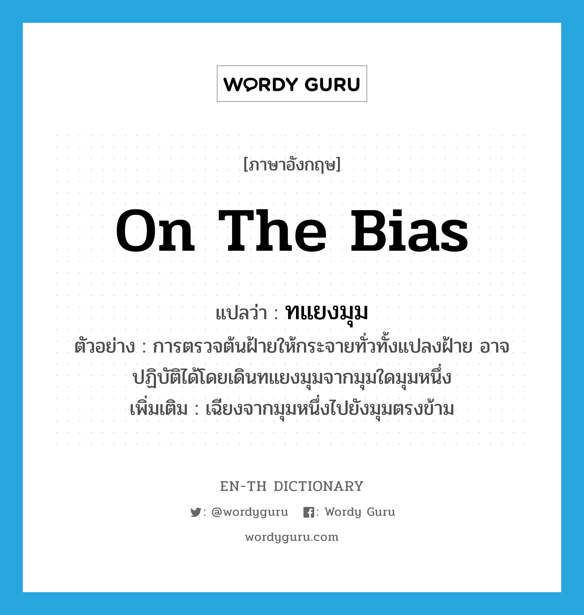 on the bias แปลว่า?, คำศัพท์ภาษาอังกฤษ on the bias แปลว่า ทแยงมุม ประเภท ADV ตัวอย่าง การตรวจต้นฝ้ายให้กระจายทั่วทั้งแปลงฝ้าย อาจปฏิบัติได้โดยเดินทแยงมุมจากมุมใดมุมหนึ่ง เพิ่มเติม เฉียงจากมุมหนึ่งไปยังมุมตรงข้าม หมวด ADV