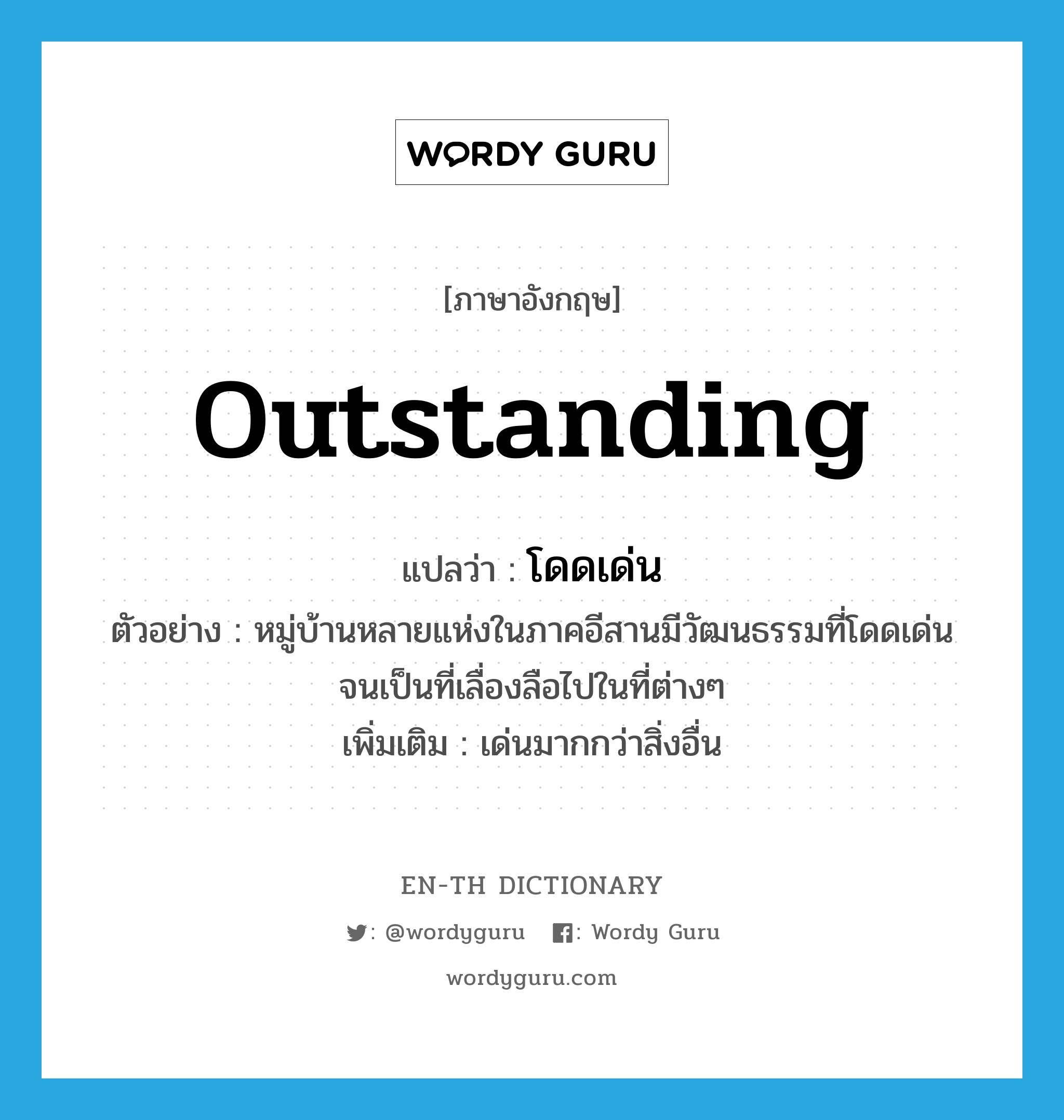 outstanding แปลว่า?, คำศัพท์ภาษาอังกฤษ outstanding แปลว่า โดดเด่น ประเภท ADJ ตัวอย่าง หมู่บ้านหลายแห่งในภาคอีสานมีวัฒนธรรมที่โดดเด่นจนเป็นที่เลื่องลือไปในที่ต่างๆ เพิ่มเติม เด่นมากกว่าสิ่งอื่น หมวด ADJ