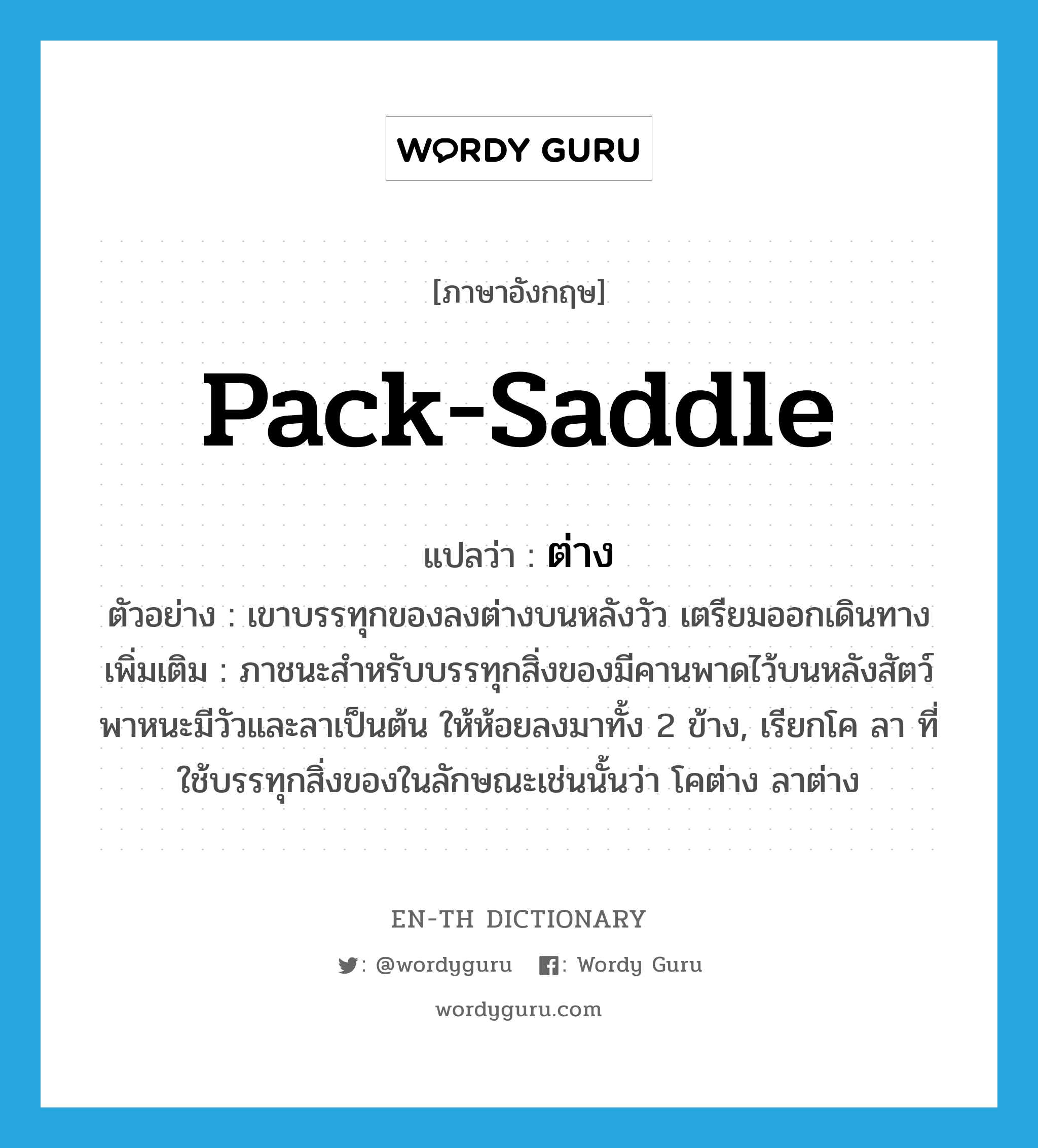 pack-saddle แปลว่า?, คำศัพท์ภาษาอังกฤษ pack-saddle แปลว่า ต่าง ประเภท N ตัวอย่าง เขาบรรทุกของลงต่างบนหลังวัว เตรียมออกเดินทาง เพิ่มเติม ภาชนะสำหรับบรรทุกสิ่งของมีคานพาดไว้บนหลังสัตว์พาหนะมีวัวและลาเป็นต้น ให้ห้อยลงมาทั้ง 2 ข้าง, เรียกโค ลา ที่ใช้บรรทุกสิ่งของในลักษณะเช่นนั้นว่า โคต่าง ลาต่าง หมวด N