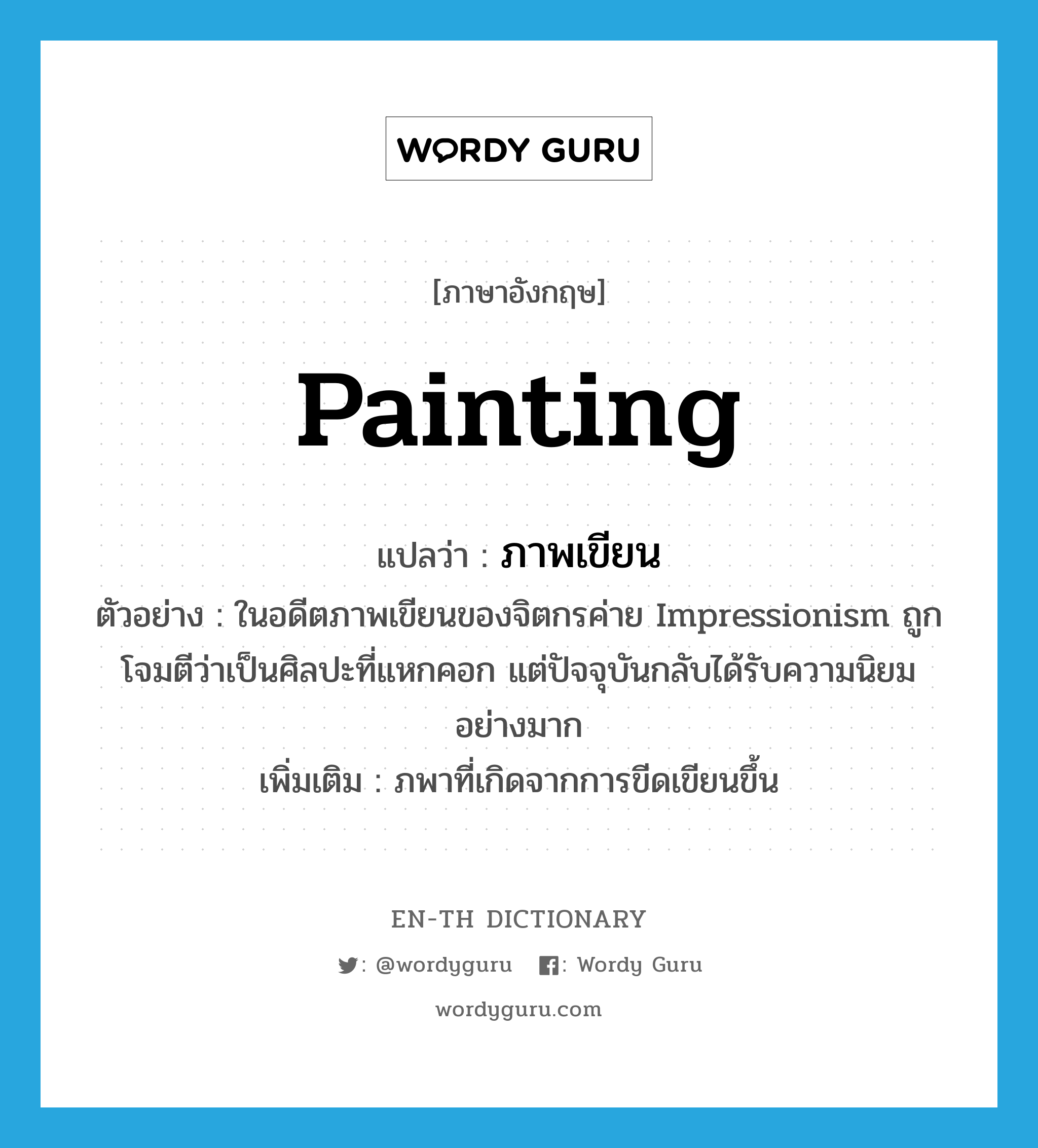 painting แปลว่า?, คำศัพท์ภาษาอังกฤษ painting แปลว่า ภาพเขียน ประเภท N ตัวอย่าง ในอดีตภาพเขียนของจิตกรค่าย Impressionism ถูกโจมตีว่าเป็นศิลปะที่แหกคอก แต่ปัจจุบันกลับได้รับความนิยมอย่างมาก เพิ่มเติม ภพาที่เกิดจากการขีดเขียนขึ้น หมวด N