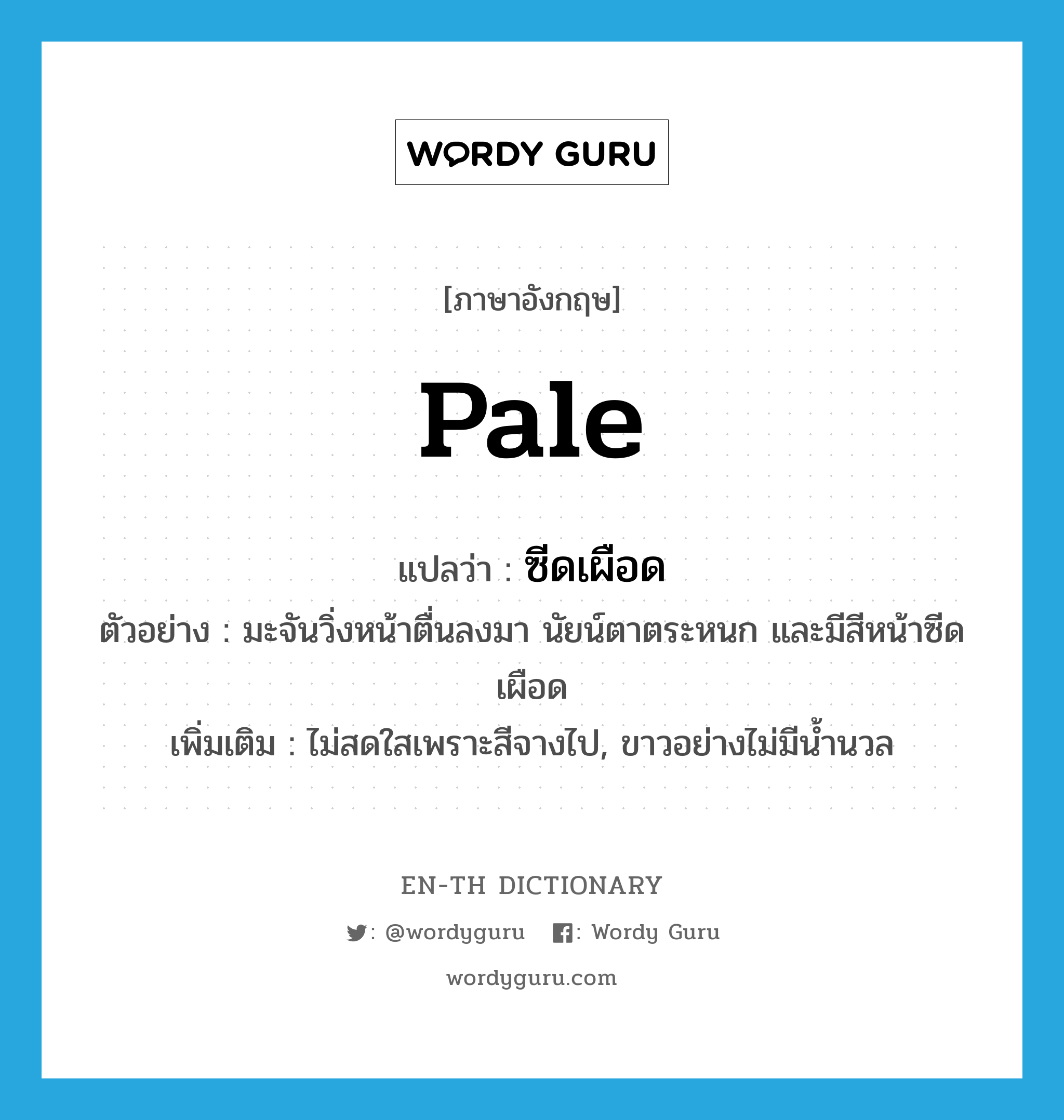 pale แปลว่า?, คำศัพท์ภาษาอังกฤษ pale แปลว่า ซีดเผือด ประเภท ADJ ตัวอย่าง มะจันวิ่งหน้าตื่นลงมา นัยน์ตาตระหนก และมีสีหน้าซีดเผือด เพิ่มเติม ไม่สดใสเพราะสีจางไป, ขาวอย่างไม่มีน้ำนวล หมวด ADJ