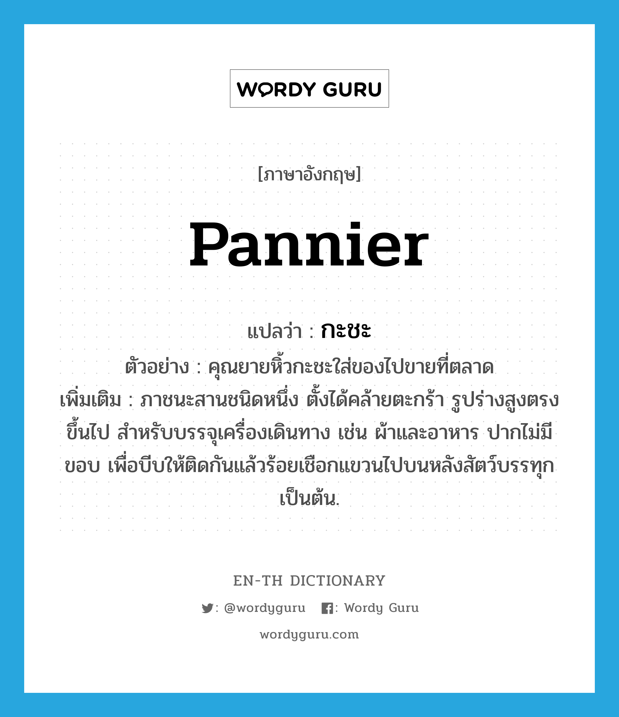 pannier แปลว่า?, คำศัพท์ภาษาอังกฤษ pannier แปลว่า กะชะ ประเภท N ตัวอย่าง คุณยายหิ้วกะชะใส่ของไปขายที่ตลาด เพิ่มเติม ภาชนะสานชนิดหนึ่ง ตั้งได้คล้ายตะกร้า รูปร่างสูงตรงขึ้นไป สำหรับบรรจุเครื่องเดินทาง เช่น ผ้าและอาหาร ปากไม่มีขอบ เพื่อบีบให้ติดกันแล้วร้อยเชือกแขวนไปบนหลังสัตว์บรรทุก เป็นต้น. หมวด N