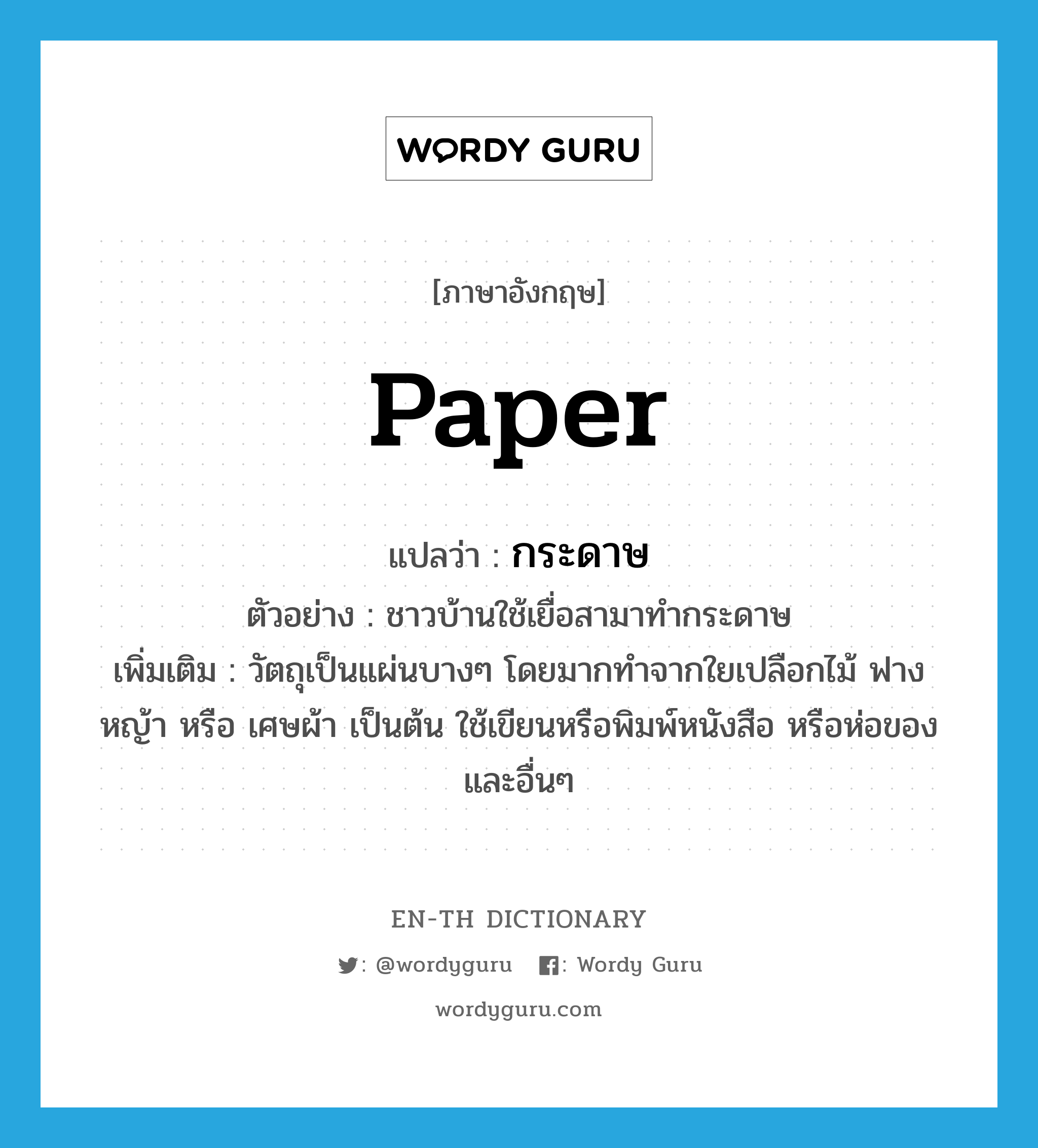 paper แปลว่า?, คำศัพท์ภาษาอังกฤษ paper แปลว่า กระดาษ ประเภท N ตัวอย่าง ชาวบ้านใช้เยื่อสามาทำกระดาษ เพิ่มเติม วัตถุเป็นแผ่นบางๆ โดยมากทำจากใยเปลือกไม้ ฟาง หญ้า หรือ เศษผ้า เป็นต้น ใช้เขียนหรือพิมพ์หนังสือ หรือห่อของและอื่นๆ หมวด N