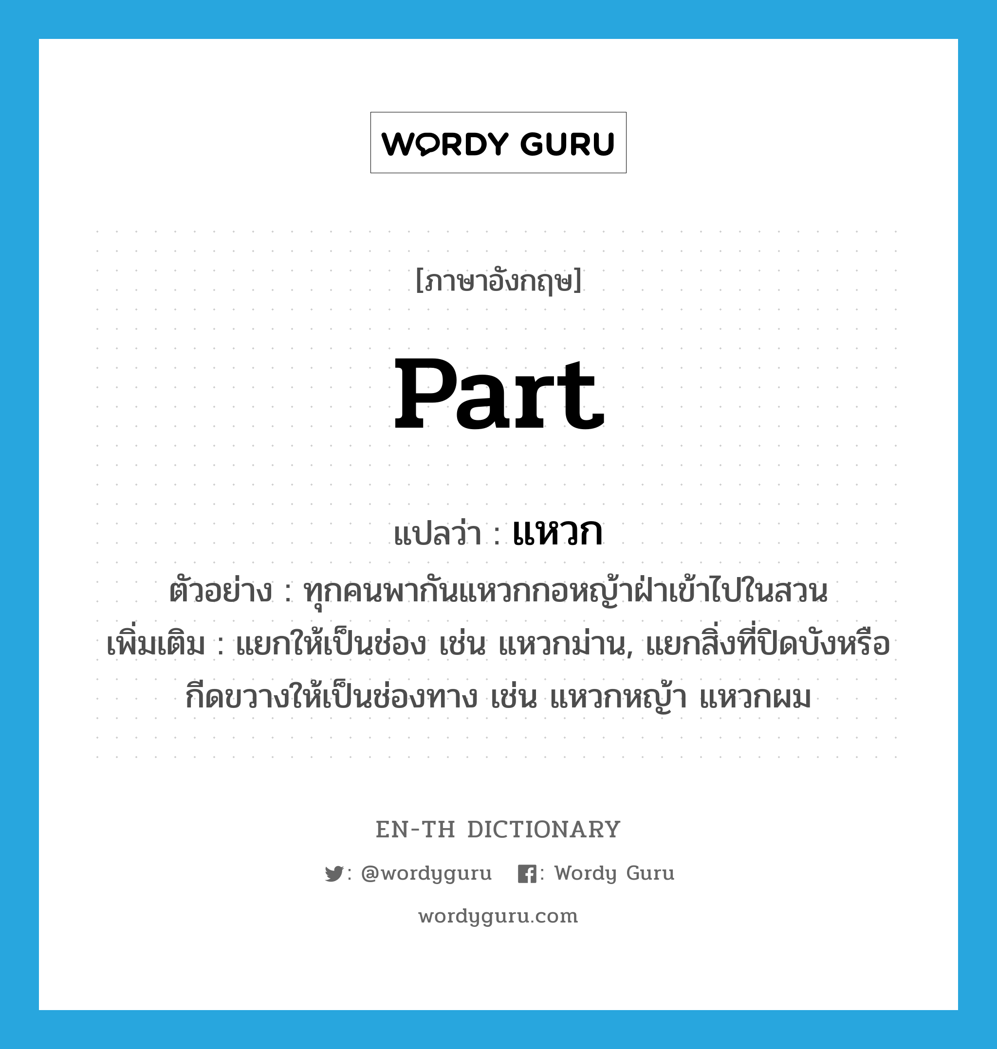 part แปลว่า?, คำศัพท์ภาษาอังกฤษ part แปลว่า แหวก ประเภท V ตัวอย่าง ทุกคนพากันแหวกกอหญ้าฝ่าเข้าไปในสวน เพิ่มเติม แยกให้เป็นช่อง เช่น แหวกม่าน, แยกสิ่งที่ปิดบังหรือกีดขวางให้เป็นช่องทาง เช่น แหวกหญ้า แหวกผม หมวด V