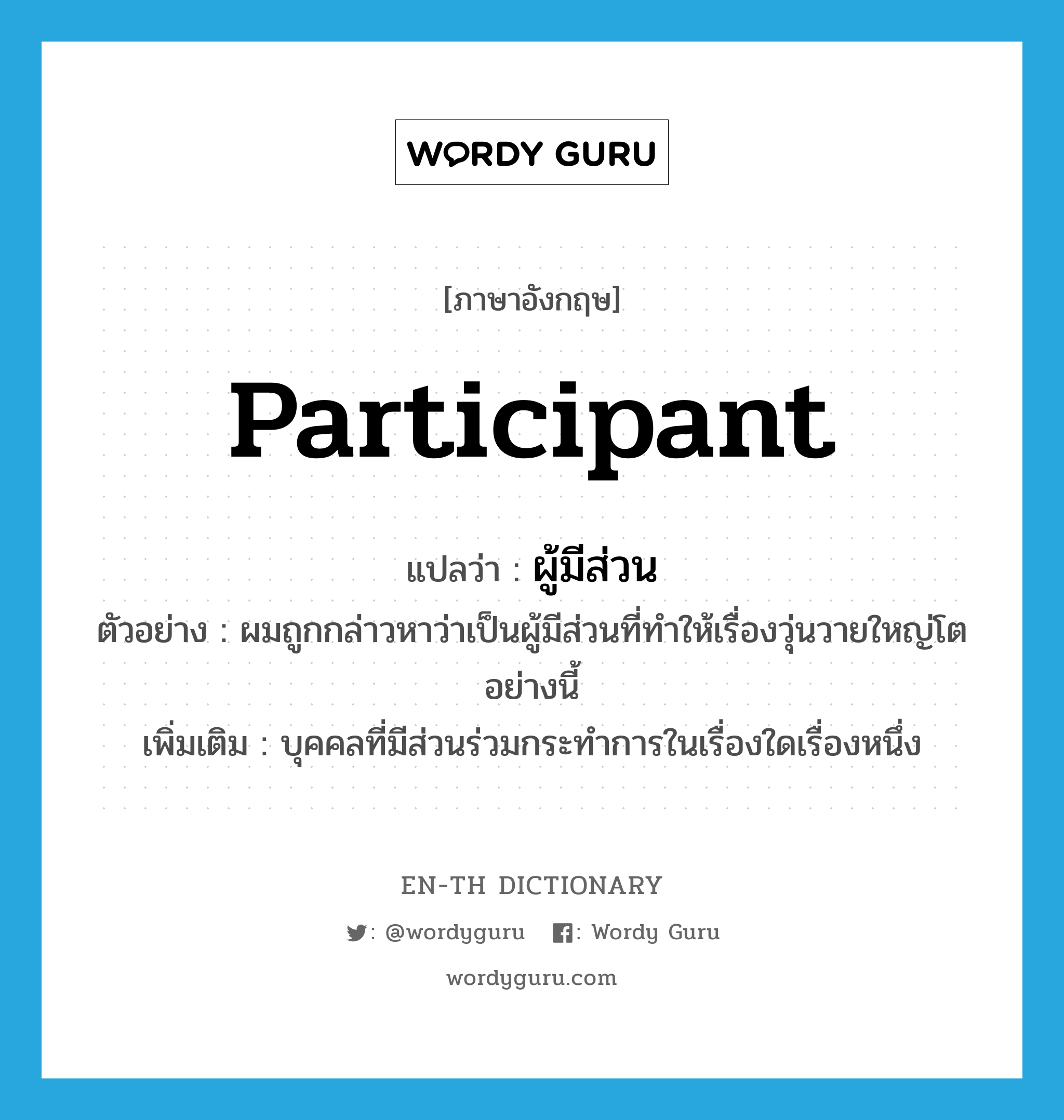 participant แปลว่า?, คำศัพท์ภาษาอังกฤษ participant แปลว่า ผู้มีส่วน ประเภท N ตัวอย่าง ผมถูกกล่าวหาว่าเป็นผู้มีส่วนที่ทำให้เรื่องวุ่นวายใหญ่โตอย่างนี้ เพิ่มเติม บุคคลที่มีส่วนร่วมกระทำการในเรื่องใดเรื่องหนึ่ง หมวด N