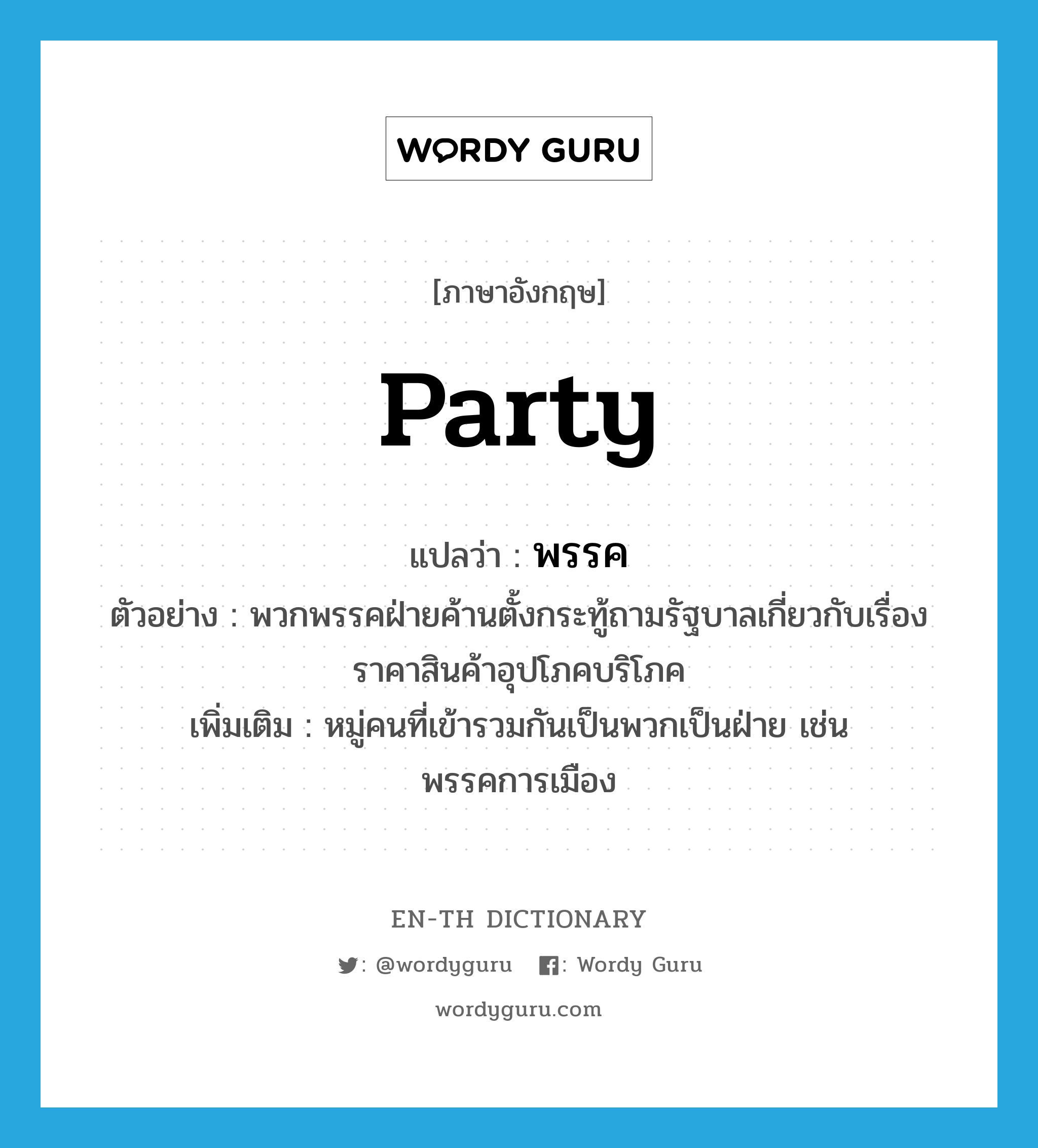 party แปลว่า?, คำศัพท์ภาษาอังกฤษ party แปลว่า พรรค ประเภท N ตัวอย่าง พวกพรรคฝ่ายค้านตั้งกระทู้ถามรัฐบาลเกี่ยวกับเรื่องราคาสินค้าอุปโภคบริโภค เพิ่มเติม หมู่คนที่เข้ารวมกันเป็นพวกเป็นฝ่าย เช่น พรรคการเมือง หมวด N