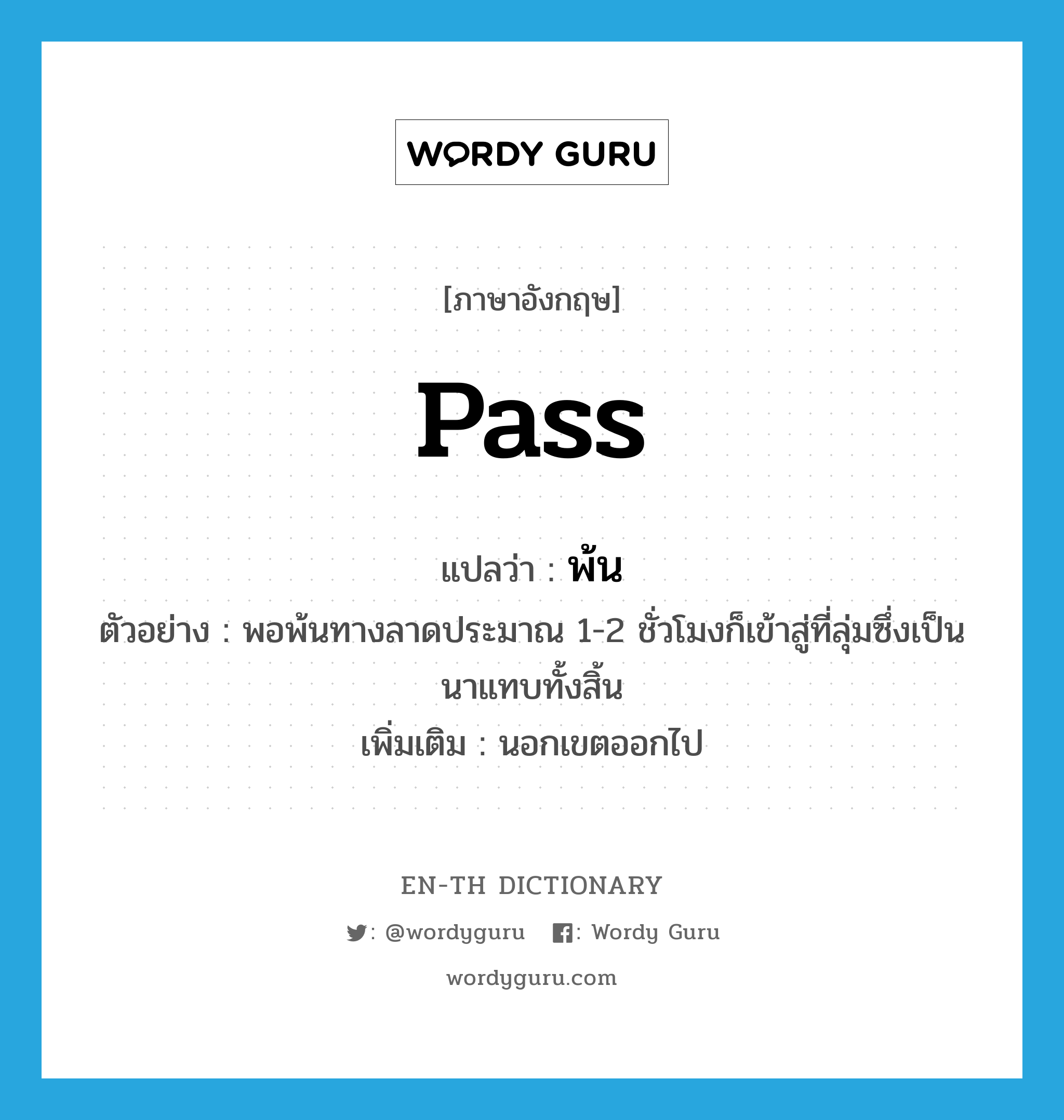 pass แปลว่า?, คำศัพท์ภาษาอังกฤษ pass แปลว่า พ้น ประเภท V ตัวอย่าง พอพ้นทางลาดประมาณ 1-2 ชั่วโมงก็เข้าสู่ที่ลุ่มซึ่งเป็นนาแทบทั้งสิ้น เพิ่มเติม นอกเขตออกไป หมวด V