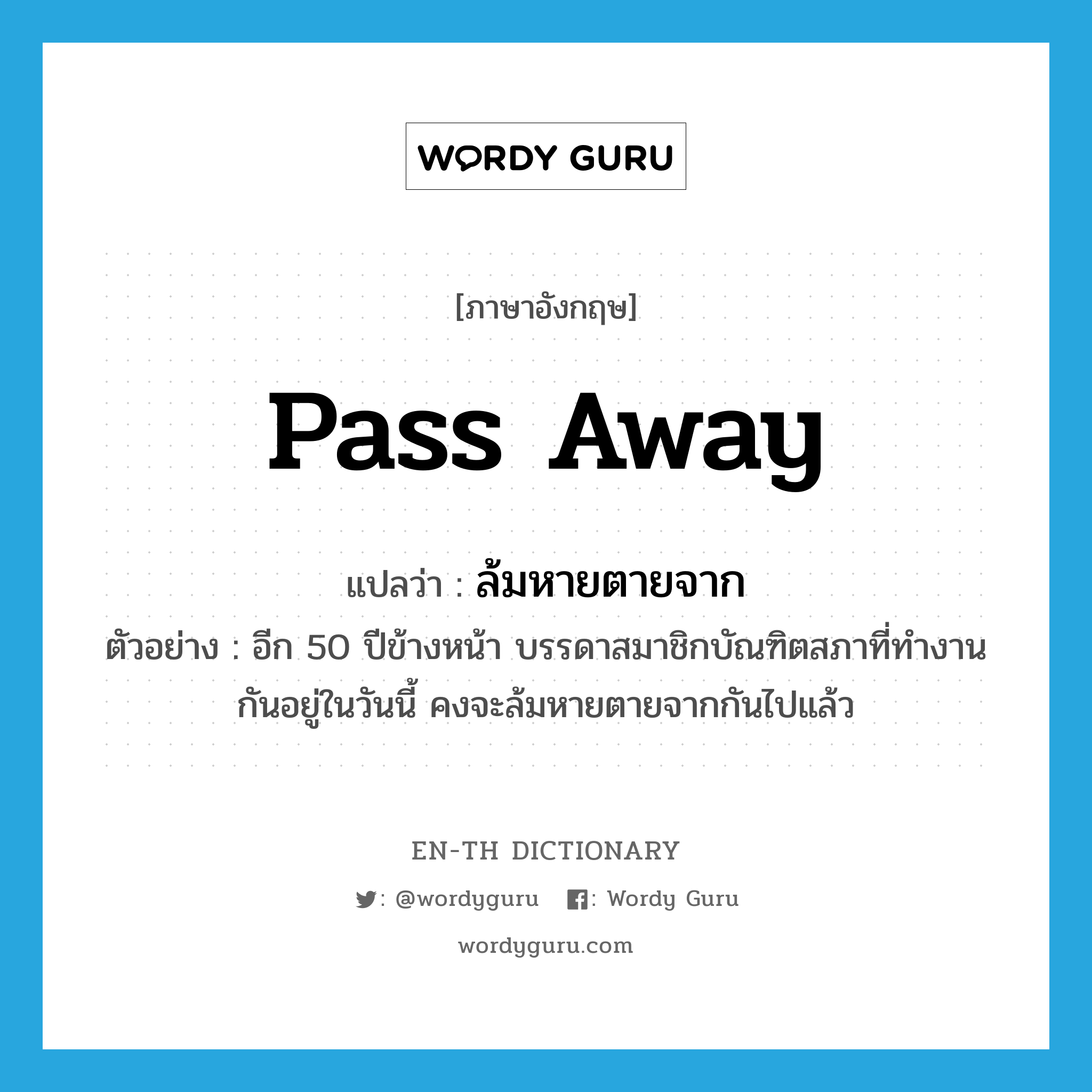 pass away แปลว่า?, คำศัพท์ภาษาอังกฤษ pass away แปลว่า ล้มหายตายจาก ประเภท V ตัวอย่าง อีก 50 ปีข้างหน้า บรรดาสมาชิกบัณฑิตสภาที่ทำงานกันอยู่ในวันนี้ คงจะล้มหายตายจากกันไปแล้ว หมวด V