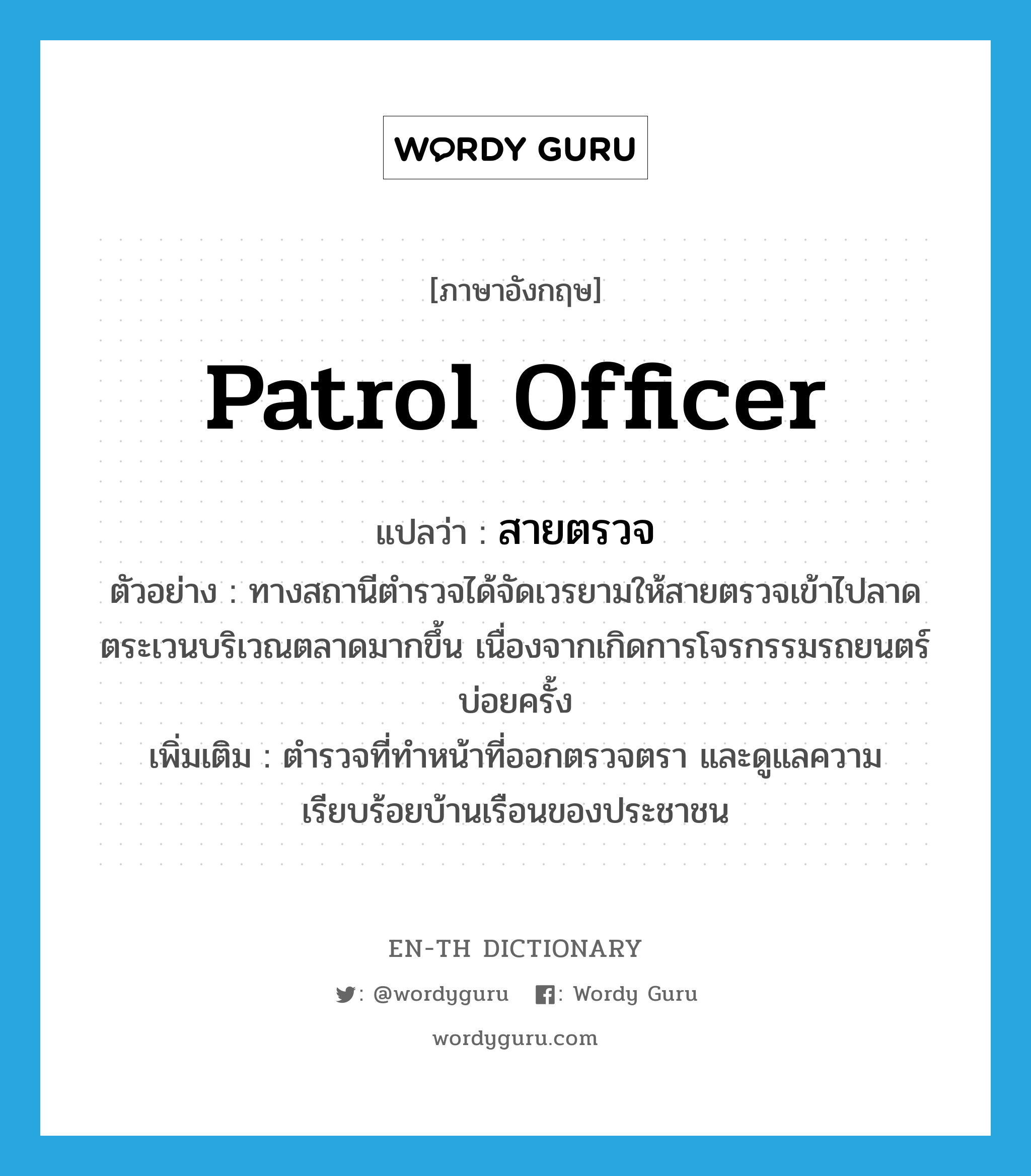 patrol officer แปลว่า?, คำศัพท์ภาษาอังกฤษ patrol officer แปลว่า สายตรวจ ประเภท N ตัวอย่าง ทางสถานีตำรวจได้จัดเวรยามให้สายตรวจเข้าไปลาดตระเวนบริเวณตลาดมากขึ้น เนื่องจากเกิดการโจรกรรมรถยนตร์บ่อยครั้ง เพิ่มเติม ตำรวจที่ทำหน้าที่ออกตรวจตรา และดูแลความเรียบร้อยบ้านเรือนของประชาชน หมวด N