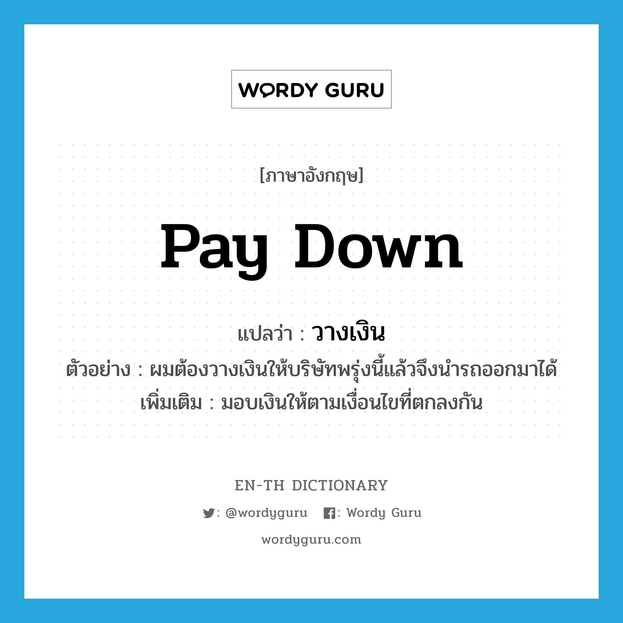 pay down แปลว่า?, คำศัพท์ภาษาอังกฤษ pay down แปลว่า วางเงิน ประเภท V ตัวอย่าง ผมต้องวางเงินให้บริษัทพรุ่งนี้แล้วจึงนำรถออกมาได้ เพิ่มเติม มอบเงินให้ตามเงื่อนไขที่ตกลงกัน หมวด V