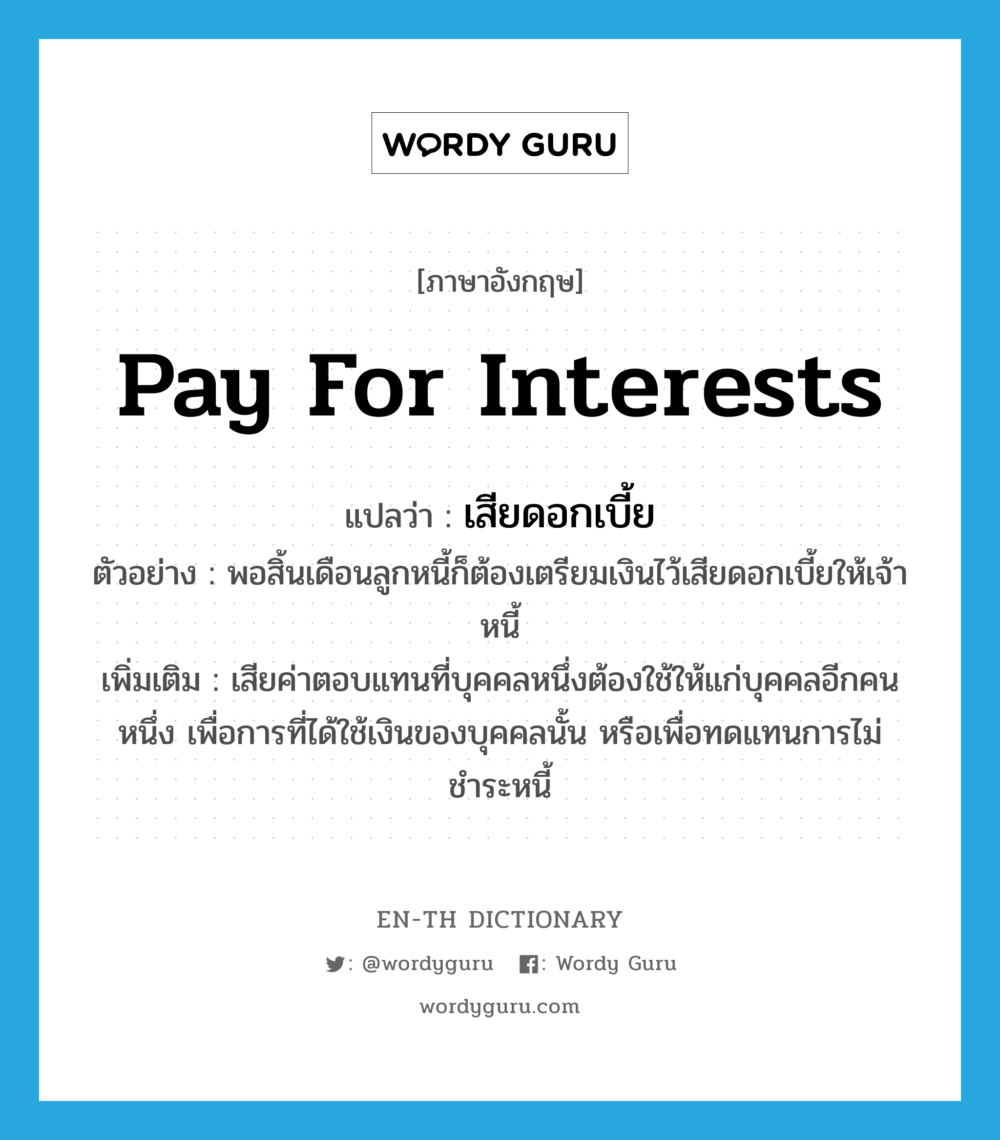 pay for interests แปลว่า?, คำศัพท์ภาษาอังกฤษ pay for interests แปลว่า เสียดอกเบี้ย ประเภท V ตัวอย่าง พอสิ้นเดือนลูกหนี้ก็ต้องเตรียมเงินไว้เสียดอกเบี้ยให้เจ้าหนี้ เพิ่มเติม เสียค่าตอบแทนที่บุคคลหนึ่งต้องใช้ให้แก่บุคคลอีกคนหนึ่ง เพื่อการที่ได้ใช้เงินของบุคคลนั้น หรือเพื่อทดแทนการไม่ชำระหนี้ หมวด V