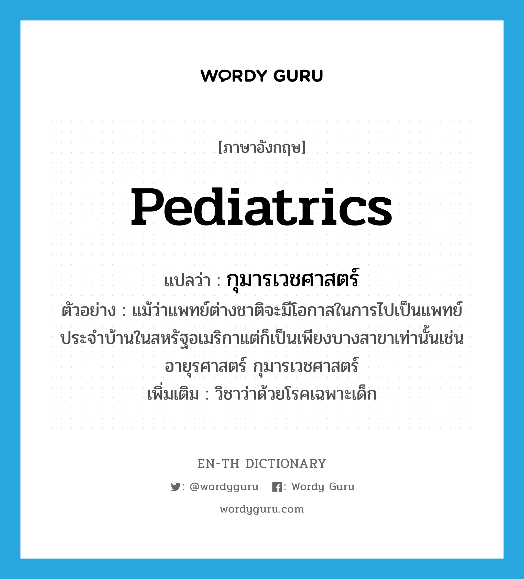 กุมารเวชศาสตร์ ภาษาอังกฤษ?, คำศัพท์ภาษาอังกฤษ กุมารเวชศาสตร์ แปลว่า pediatrics ประเภท N ตัวอย่าง แม้ว่าแพทย์ต่างชาติจะมีโอกาสในการไปเป็นแพทย์ประจำบ้านในสหรัฐอเมริกาแต่ก็เป็นเพียงบางสาขาเท่านั้นเช่นอายุรศาสตร์ กุมารเวชศาสตร์ เพิ่มเติม วิชาว่าด้วยโรคเฉพาะเด็ก หมวด N