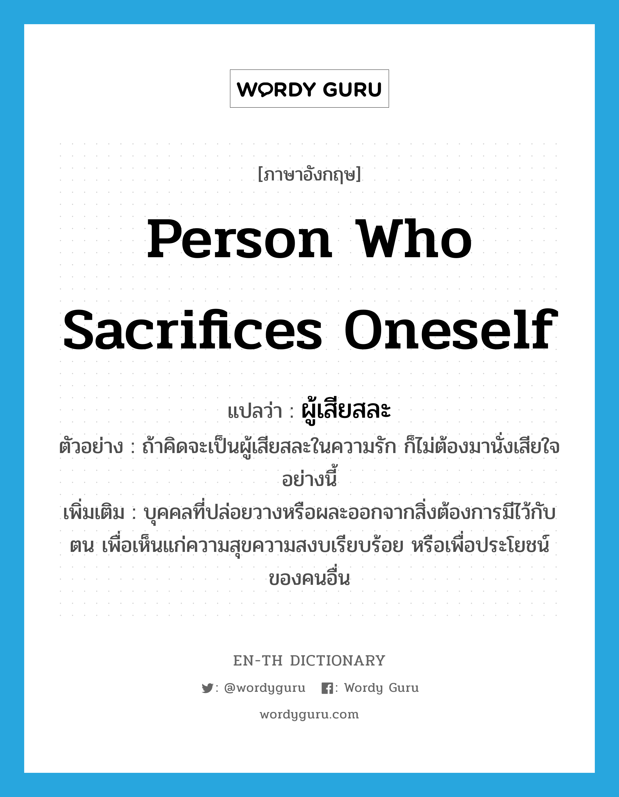 person who sacrifices oneself แปลว่า?, คำศัพท์ภาษาอังกฤษ person who sacrifices oneself แปลว่า ผู้เสียสละ ประเภท N ตัวอย่าง ถ้าคิดจะเป็นผู้เสียสละในความรัก ก็ไม่ต้องมานั่งเสียใจอย่างนี้ เพิ่มเติม บุคคลที่ปล่อยวางหรือผละออกจากสิ่งต้องการมีไว้กับตน เพื่อเห็นแก่ความสุขความสงบเรียบร้อย หรือเพื่อประโยชน์ของคนอื่น หมวด N