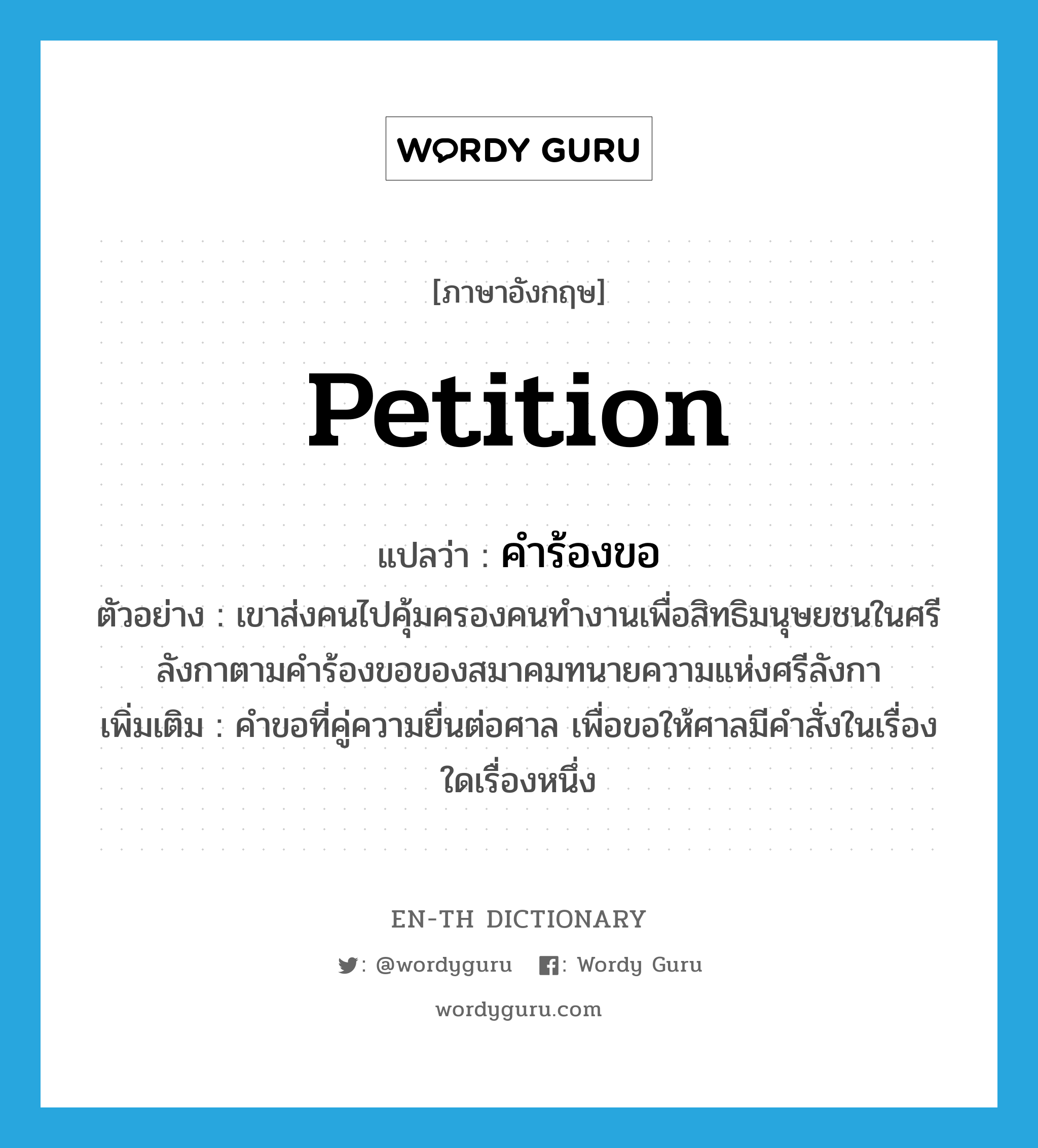 petition แปลว่า?, คำศัพท์ภาษาอังกฤษ petition แปลว่า คำร้องขอ ประเภท N ตัวอย่าง เขาส่งคนไปคุ้มครองคนทำงานเพื่อสิทธิมนุษยชนในศรีลังกาตามคำร้องขอของสมาคมทนายความแห่งศรีลังกา เพิ่มเติม คำขอที่คู่ความยื่นต่อศาล เพื่อขอให้ศาลมีคำสั่งในเรื่องใดเรื่องหนึ่ง หมวด N