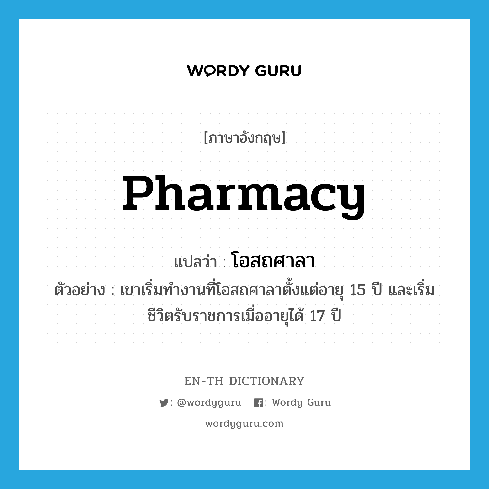 pharmacy แปลว่า?, คำศัพท์ภาษาอังกฤษ pharmacy แปลว่า โอสถศาลา ประเภท N ตัวอย่าง เขาเริ่มทำงานที่โอสถศาลาตั้งแต่อายุ 15 ปี และเริ่มชีวิตรับราชการเมื่ออายุได้ 17 ปี หมวด N